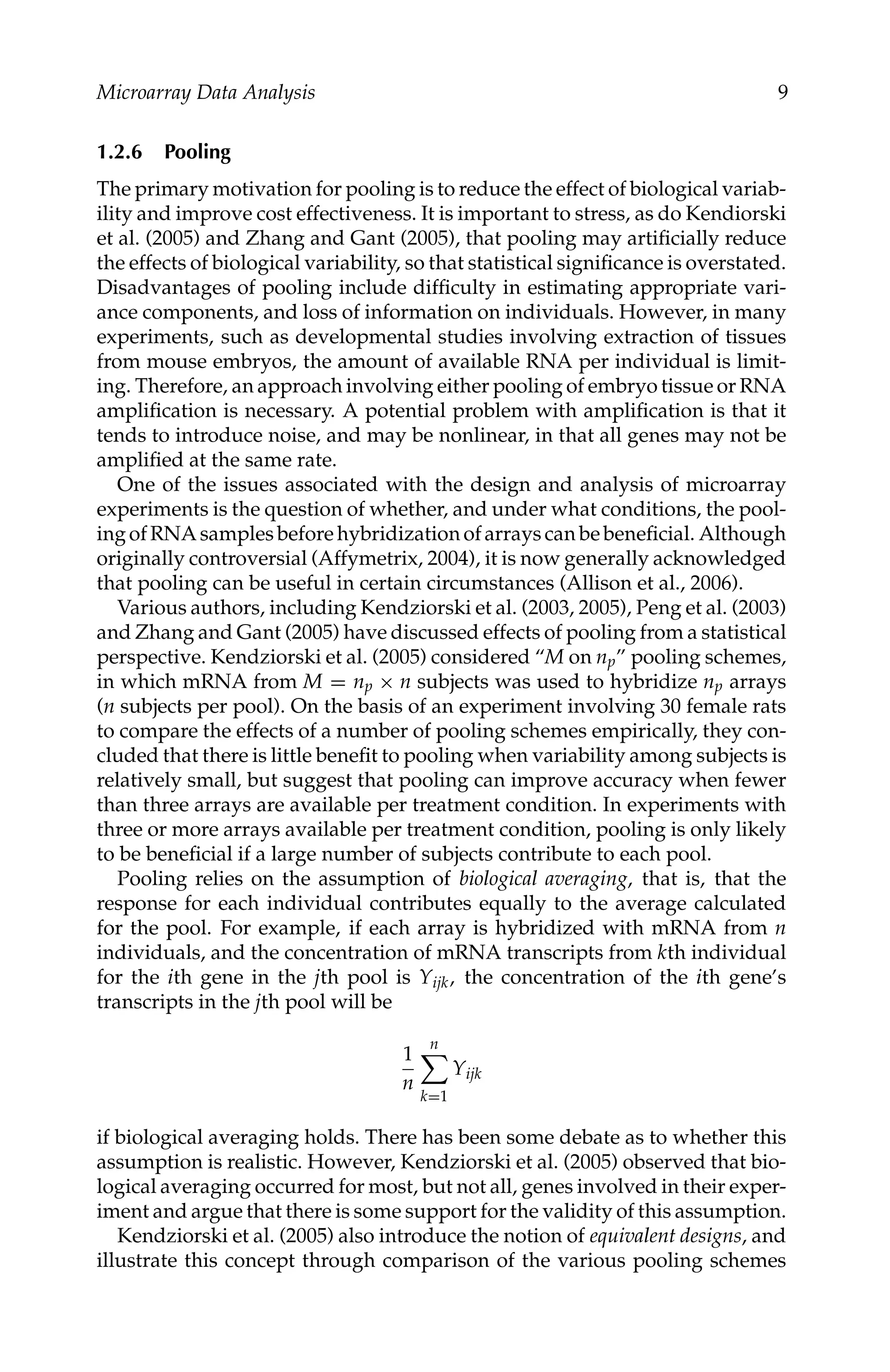 C5777: “c5777_c001” — 2007/10/27 — 13:02 — page 9 — #9
Microarray Data Analysis 9
1.2.6 Pooling
The primary motivation for pooling is to reduce the effect of biological variab-
ility and improve cost effectiveness. It is important to stress, as do Kendiorski
et al. (2005) and Zhang and Gant (2005), that pooling may artiﬁcially reduce
the effects of biological variability, so that statistical signiﬁcance is overstated.
Disadvantages of pooling include difﬁculty in estimating appropriate vari-
ance components, and loss of information on individuals. However, in many
experiments, such as developmental studies involving extraction of tissues
from mouse embryos, the amount of available RNA per individual is limit-
ing. Therefore, an approach involving either pooling of embryo tissue or RNA
ampliﬁcation is necessary. A potential problem with ampliﬁcation is that it
tends to introduce noise, and may be nonlinear, in that all genes may not be
ampliﬁed at the same rate.
One of the issues associated with the design and analysis of microarray
experiments is the question of whether, and under what conditions, the pool-
ingofRNAsamplesbeforehybridizationofarrayscanbebeneﬁcial. Although
originally controversial (Affymetrix, 2004), it is now generally acknowledged
that pooling can be useful in certain circumstances (Allison et al., 2006).
Various authors, including Kendziorski et al. (2003, 2005), Peng et al. (2003)
and Zhang and Gant (2005) have discussed effects of pooling from a statistical
perspective. Kendziorski et al. (2005) considered “M on np” pooling schemes,
in which mRNA from M = np × n subjects was used to hybridize np arrays
(n subjects per pool). On the basis of an experiment involving 30 female rats
to compare the effects of a number of pooling schemes empirically, they con-
cluded that there is little beneﬁt to pooling when variability among subjects is
relatively small, but suggest that pooling can improve accuracy when fewer
than three arrays are available per treatment condition. In experiments with
three or more arrays available per treatment condition, pooling is only likely
to be beneﬁcial if a large number of subjects contribute to each pool.
Pooling relies on the assumption of biological averaging, that is, that the
response for each individual contributes equally to the average calculated
for the pool. For example, if each array is hybridized with mRNA from n
individuals, and the concentration of mRNA transcripts from kth individual
for the ith gene in the jth pool is Yijk, the concentration of the ith gene’s
transcripts in the jth pool will be
1
n
n

k=1
Yijk
if biological averaging holds. There has been some debate as to whether this
assumption is realistic. However, Kendziorski et al. (2005) observed that bio-
logical averaging occurred for most, but not all, genes involved in their exper-
iment and argue that there is some support for the validity of this assumption.
Kendziorski et al. (2005) also introduce the notion of equivalent designs, and
illustrate this concept through comparison of the various pooling schemes
 