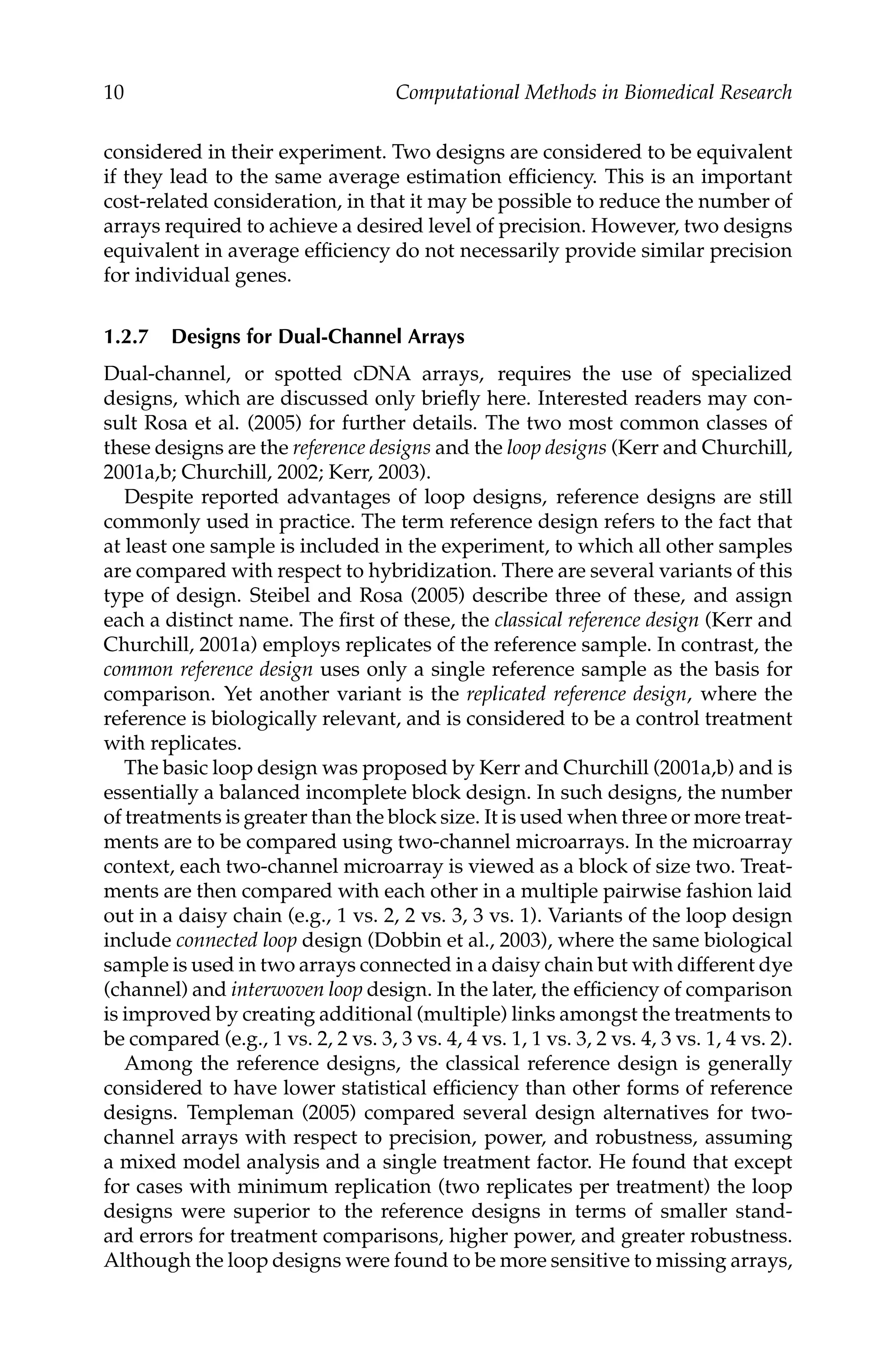 C5777: “c5777_c001” — 2007/10/27 — 13:02 — page 10 — #10
10 Computational Methods in Biomedical Research
considered in their experiment. Two designs are considered to be equivalent
if they lead to the same average estimation efﬁciency. This is an important
cost-related consideration, in that it may be possible to reduce the number of
arrays required to achieve a desired level of precision. However, two designs
equivalent in average efﬁciency do not necessarily provide similar precision
for individual genes.
1.2.7 Designs for Dual-Channel Arrays
Dual-channel, or spotted cDNA arrays, requires the use of specialized
designs, which are discussed only brieﬂy here. Interested readers may con-
sult Rosa et al. (2005) for further details. The two most common classes of
these designs are the reference designs and the loop designs (Kerr and Churchill,
2001a,b; Churchill, 2002; Kerr, 2003).
Despite reported advantages of loop designs, reference designs are still
commonly used in practice. The term reference design refers to the fact that
at least one sample is included in the experiment, to which all other samples
are compared with respect to hybridization. There are several variants of this
type of design. Steibel and Rosa (2005) describe three of these, and assign
each a distinct name. The ﬁrst of these, the classical reference design (Kerr and
Churchill, 2001a) employs replicates of the reference sample. In contrast, the
common reference design uses only a single reference sample as the basis for
comparison. Yet another variant is the replicated reference design, where the
reference is biologically relevant, and is considered to be a control treatment
with replicates.
The basic loop design was proposed by Kerr and Churchill (2001a,b) and is
essentially a balanced incomplete block design. In such designs, the number
of treatments is greater than the block size. It is used when three or more treat-
ments are to be compared using two-channel microarrays. In the microarray
context, each two-channel microarray is viewed as a block of size two. Treat-
ments are then compared with each other in a multiple pairwise fashion laid
out in a daisy chain (e.g., 1 vs. 2, 2 vs. 3, 3 vs. 1). Variants of the loop design
include connected loop design (Dobbin et al., 2003), where the same biological
sample is used in two arrays connected in a daisy chain but with different dye
(channel) and interwoven loop design. In the later, the efﬁciency of comparison
is improved by creating additional (multiple) links amongst the treatments to
be compared (e.g., 1 vs. 2, 2 vs. 3, 3 vs. 4, 4 vs. 1, 1 vs. 3, 2 vs. 4, 3 vs. 1, 4 vs. 2).
Among the reference designs, the classical reference design is generally
considered to have lower statistical efﬁciency than other forms of reference
designs. Templeman (2005) compared several design alternatives for two-
channel arrays with respect to precision, power, and robustness, assuming
a mixed model analysis and a single treatment factor. He found that except
for cases with minimum replication (two replicates per treatment) the loop
designs were superior to the reference designs in terms of smaller stand-
ard errors for treatment comparisons, higher power, and greater robustness.
Although the loop designs were found to be more sensitive to missing arrays,
 