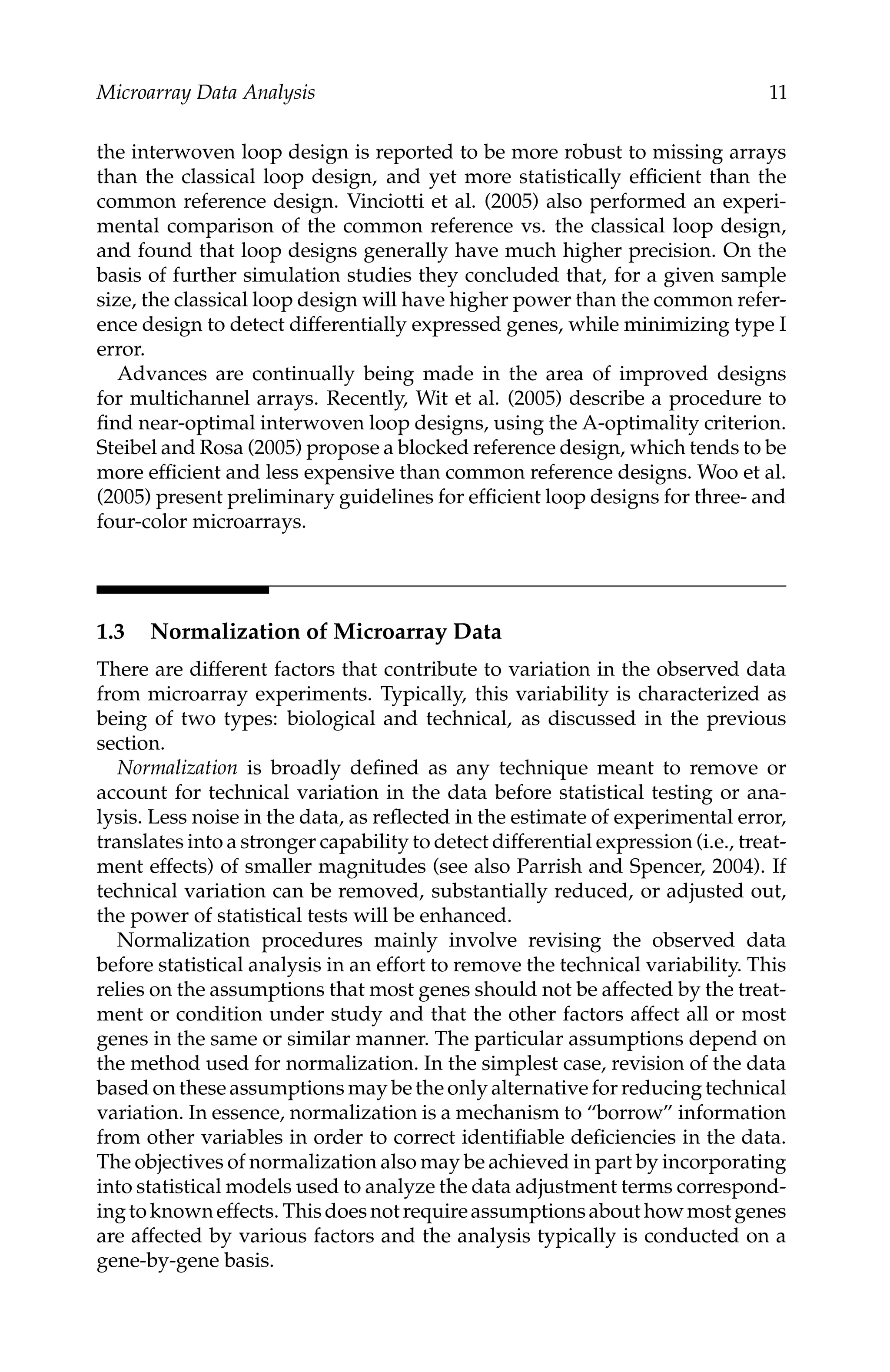 C5777: “c5777_c001” — 2007/10/27 — 13:02 — page 11 — #11
Microarray Data Analysis 11
the interwoven loop design is reported to be more robust to missing arrays
than the classical loop design, and yet more statistically efﬁcient than the
common reference design. Vinciotti et al. (2005) also performed an experi-
mental comparison of the common reference vs. the classical loop design,
and found that loop designs generally have much higher precision. On the
basis of further simulation studies they concluded that, for a given sample
size, the classical loop design will have higher power than the common refer-
ence design to detect differentially expressed genes, while minimizing type I
error.
Advances are continually being made in the area of improved designs
for multichannel arrays. Recently, Wit et al. (2005) describe a procedure to
ﬁnd near-optimal interwoven loop designs, using the A-optimality criterion.
Steibel and Rosa (2005) propose a blocked reference design, which tends to be
more efﬁcient and less expensive than common reference designs. Woo et al.
(2005) present preliminary guidelines for efﬁcient loop designs for three- and
four-color microarrays.
1.3 Normalization of Microarray Data
There are different factors that contribute to variation in the observed data
from microarray experiments. Typically, this variability is characterized as
being of two types: biological and technical, as discussed in the previous
section.
Normalization is broadly deﬁned as any technique meant to remove or
account for technical variation in the data before statistical testing or ana-
lysis. Less noise in the data, as reﬂected in the estimate of experimental error,
translates into a stronger capability to detect differential expression (i.e., treat-
ment effects) of smaller magnitudes (see also Parrish and Spencer, 2004). If
technical variation can be removed, substantially reduced, or adjusted out,
the power of statistical tests will be enhanced.
Normalization procedures mainly involve revising the observed data
before statistical analysis in an effort to remove the technical variability. This
relies on the assumptions that most genes should not be affected by the treat-
ment or condition under study and that the other factors affect all or most
genes in the same or similar manner. The particular assumptions depend on
the method used for normalization. In the simplest case, revision of the data
based on these assumptions may be the only alternative for reducing technical
variation. In essence, normalization is a mechanism to “borrow” information
from other variables in order to correct identiﬁable deﬁciencies in the data.
The objectives of normalization also may be achieved in part by incorporating
into statistical models used to analyze the data adjustment terms correspond-
ingtoknowneffects. Thisdoesnotrequireassumptionsabouthowmostgenes
are affected by various factors and the analysis typically is conducted on a
gene-by-gene basis.
 