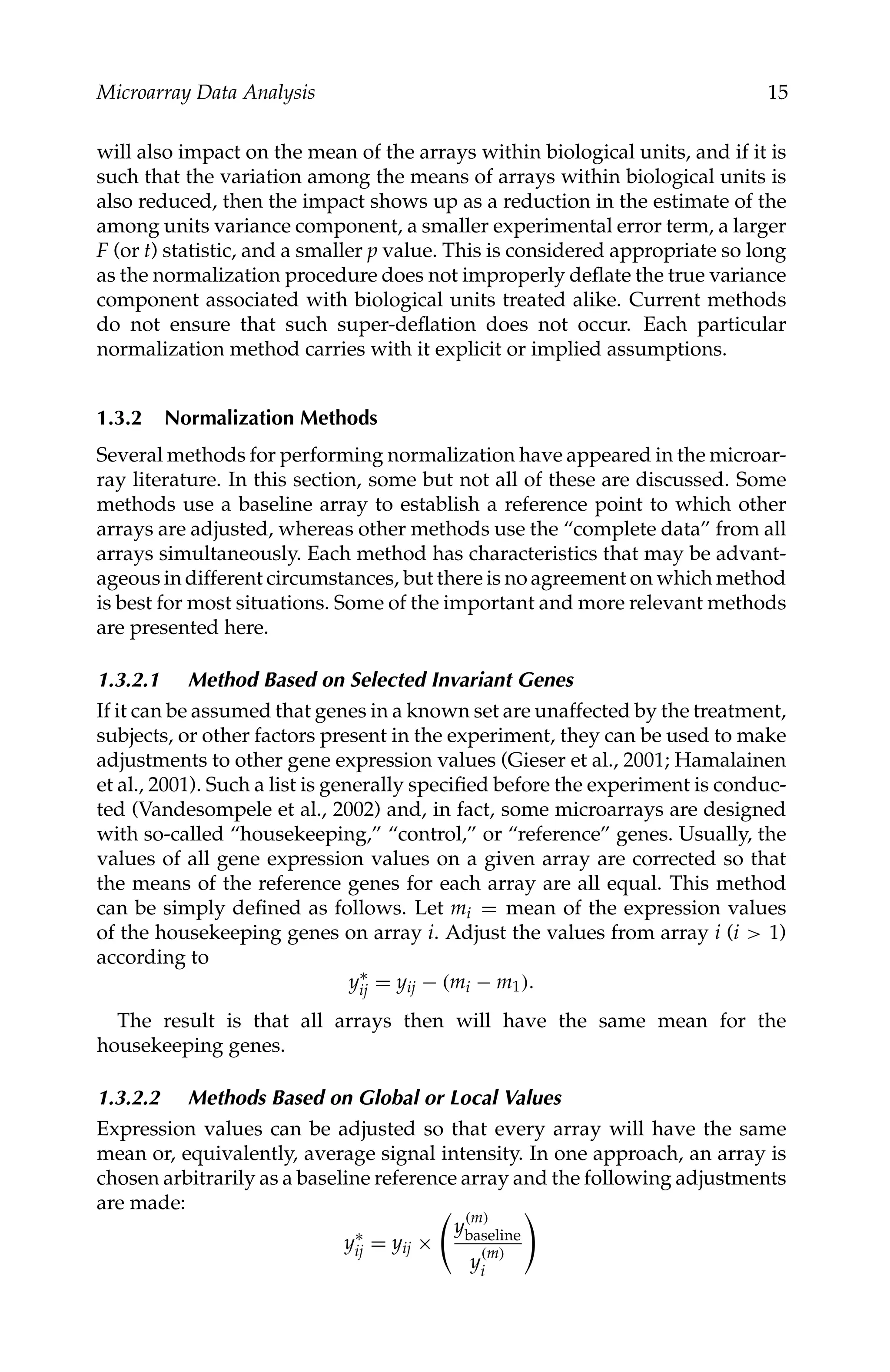 C5777: “c5777_c001” — 2007/10/27 — 13:02 — page 15 — #15
Microarray Data Analysis 15
will also impact on the mean of the arrays within biological units, and if it is
such that the variation among the means of arrays within biological units is
also reduced, then the impact shows up as a reduction in the estimate of the
among units variance component, a smaller experimental error term, a larger
F (or t) statistic, and a smaller p value. This is considered appropriate so long
as the normalization procedure does not improperly deﬂate the true variance
component associated with biological units treated alike. Current methods
do not ensure that such super-deﬂation does not occur. Each particular
normalization method carries with it explicit or implied assumptions.
1.3.2 Normalization Methods
Several methods for performing normalization have appeared in the microar-
ray literature. In this section, some but not all of these are discussed. Some
methods use a baseline array to establish a reference point to which other
arrays are adjusted, whereas other methods use the “complete data” from all
arrays simultaneously. Each method has characteristics that may be advant-
ageous in different circumstances, but there is no agreement on which method
is best for most situations. Some of the important and more relevant methods
are presented here.
1.3.2.1 Method Based on Selected Invariant Genes
If it can be assumed that genes in a known set are unaffected by the treatment,
subjects, or other factors present in the experiment, they can be used to make
adjustments to other gene expression values (Gieser et al., 2001; Hamalainen
et al., 2001). Such a list is generally speciﬁed before the experiment is conduc-
ted (Vandesompele et al., 2002) and, in fact, some microarrays are designed
with so-called “housekeeping,” “control,” or “reference” genes. Usually, the
values of all gene expression values on a given array are corrected so that
the means of the reference genes for each array are all equal. This method
can be simply deﬁned as follows. Let mi = mean of the expression values
of the housekeeping genes on array i. Adjust the values from array i (i  1)
according to
y∗
ij = yij − (mi − m1).
The result is that all arrays then will have the same mean for the
housekeeping genes.
1.3.2.2 Methods Based on Global or Local Values
Expression values can be adjusted so that every array will have the same
mean or, equivalently, average signal intensity. In one approach, an array is
chosen arbitrarily as a baseline reference array and the following adjustments
are made:
y∗
ij = yij ×

y
(m)
baseline
y
(m)
i

 