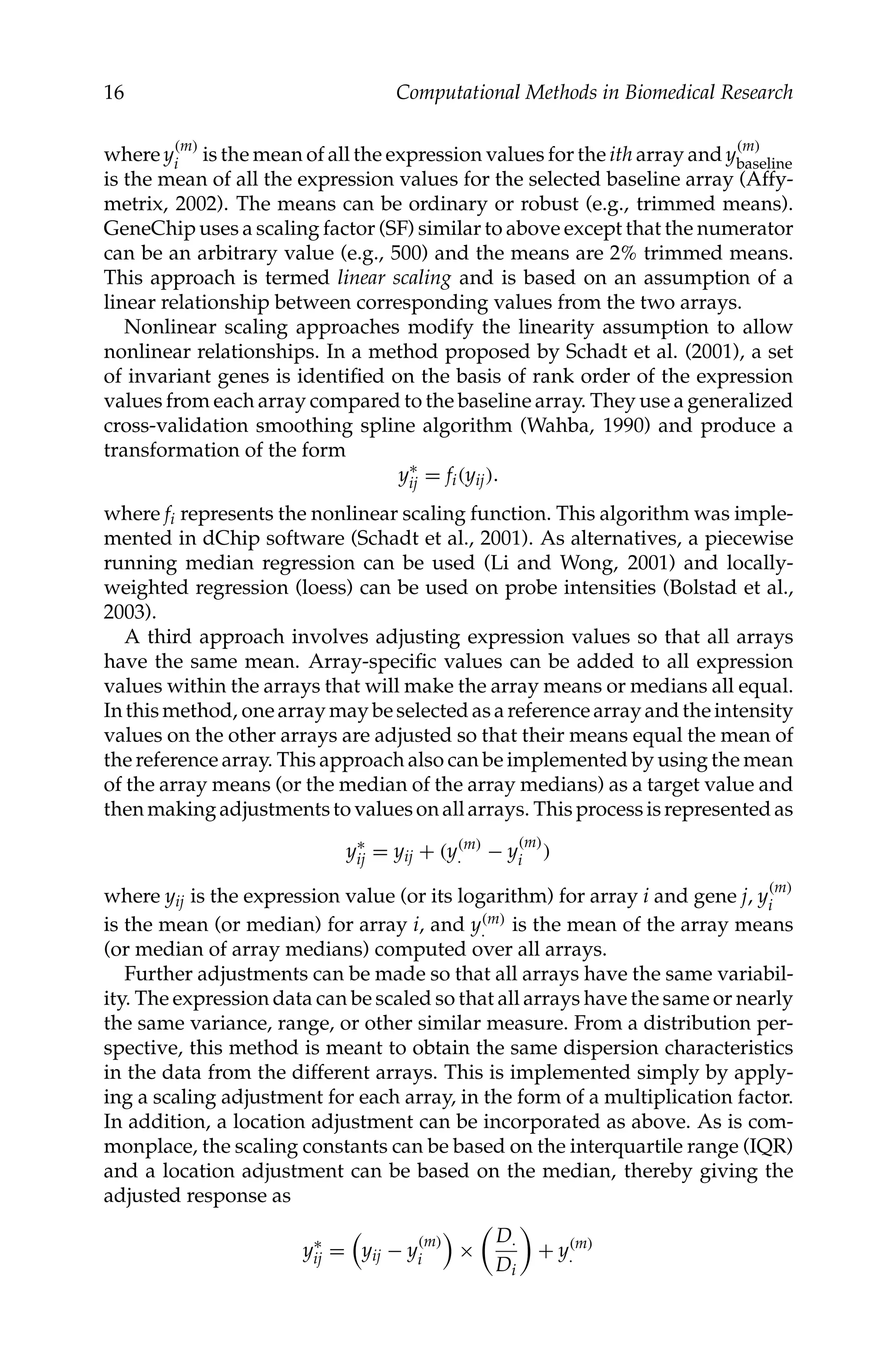 C5777: “c5777_c001” — 2007/10/27 — 13:02 — page 16 — #16
16 Computational Methods in Biomedical Research
where y
(m)
i is the mean of all the expression values for the ith array and y
(m)
baseline
is the mean of all the expression values for the selected baseline array (Affy-
metrix, 2002). The means can be ordinary or robust (e.g., trimmed means).
GeneChip uses a scaling factor (SF) similar to above except that the numerator
can be an arbitrary value (e.g., 500) and the means are 2% trimmed means.
This approach is termed linear scaling and is based on an assumption of a
linear relationship between corresponding values from the two arrays.
Nonlinear scaling approaches modify the linearity assumption to allow
nonlinear relationships. In a method proposed by Schadt et al. (2001), a set
of invariant genes is identiﬁed on the basis of rank order of the expression
values from each array compared to the baseline array. They use a generalized
cross-validation smoothing spline algorithm (Wahba, 1990) and produce a
transformation of the form
y∗
ij = fi(yij).
where fi represents the nonlinear scaling function. This algorithm was imple-
mented in dChip software (Schadt et al., 2001). As alternatives, a piecewise
running median regression can be used (Li and Wong, 2001) and locally-
weighted regression (loess) can be used on probe intensities (Bolstad et al.,
2003).
A third approach involves adjusting expression values so that all arrays
have the same mean. Array-speciﬁc values can be added to all expression
values within the arrays that will make the array means or medians all equal.
In this method, one array may be selected as a reference array and the intensity
values on the other arrays are adjusted so that their means equal the mean of
the reference array. This approach also can be implemented by using the mean
of the array means (or the median of the array medians) as a target value and
then making adjustments to values on all arrays. This process is represented as
y∗
ij = yij + (y(m)
. − y
(m)
i )
where yij is the expression value (or its logarithm) for array i and gene j, y
(m)
i
is the mean (or median) for array i, and y(m)
. is the mean of the array means
(or median of array medians) computed over all arrays.
Further adjustments can be made so that all arrays have the same variabil-
ity. The expression data can be scaled so that all arrays have the same or nearly
the same variance, range, or other similar measure. From a distribution per-
spective, this method is meant to obtain the same dispersion characteristics
in the data from the different arrays. This is implemented simply by apply-
ing a scaling adjustment for each array, in the form of a multiplication factor.
In addition, a location adjustment can be incorporated as above. As is com-
monplace, the scaling constants can be based on the interquartile range (IQR)
and a location adjustment can be based on the median, thereby giving the
adjusted response as
y∗
ij =

yij − y
(m)
i ×
D.
Di
+ y(m)
.
 