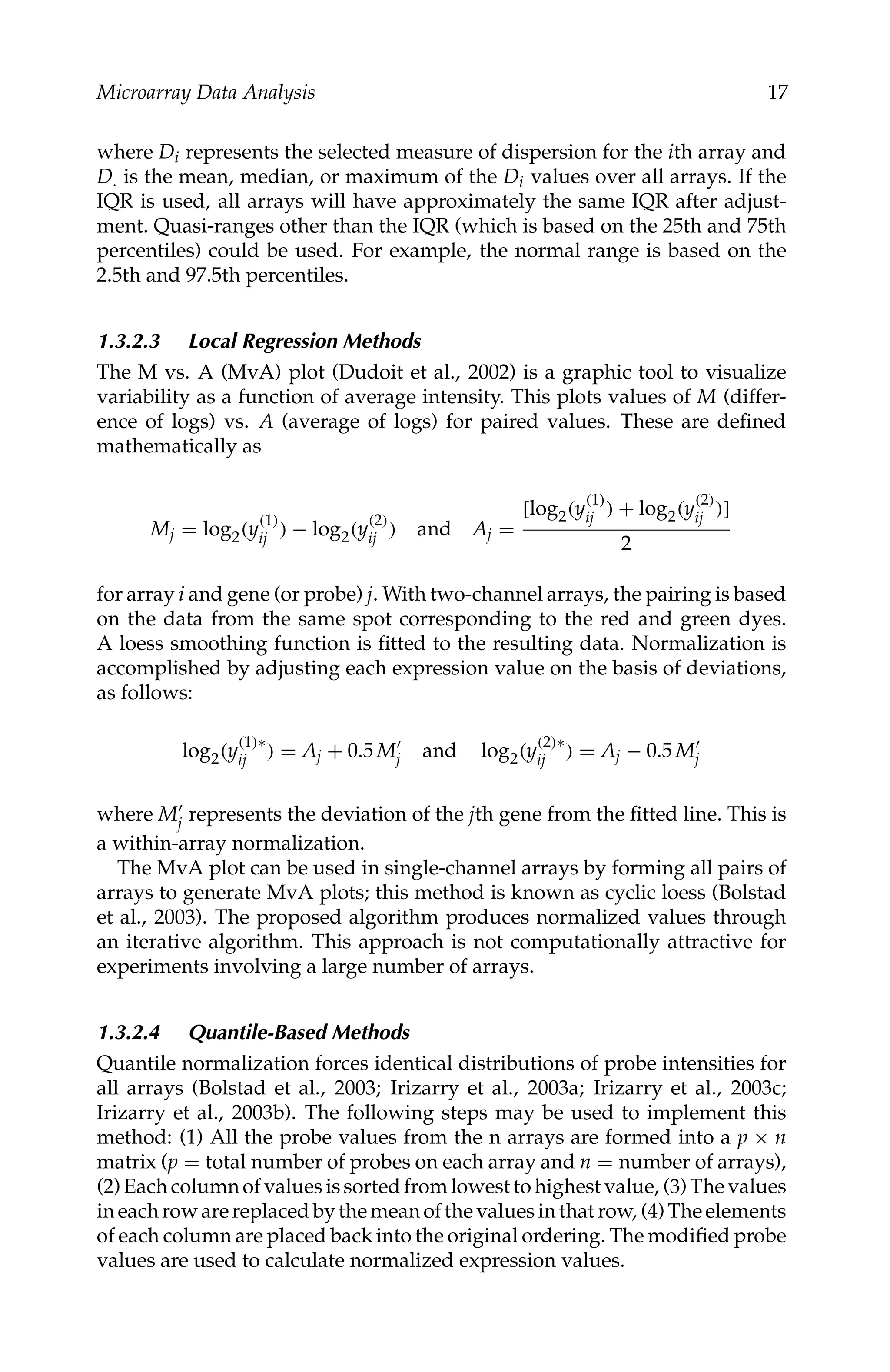 C5777: “c5777_c001” — 2007/10/27 — 13:02 — page 17 — #17
Microarray Data Analysis 17
where Di represents the selected measure of dispersion for the ith array and
D. is the mean, median, or maximum of the Di values over all arrays. If the
IQR is used, all arrays will have approximately the same IQR after adjust-
ment. Quasi-ranges other than the IQR (which is based on the 25th and 75th
percentiles) could be used. For example, the normal range is based on the
2.5th and 97.5th percentiles.
1.3.2.3 Local Regression Methods
The M vs. A (MvA) plot (Dudoit et al., 2002) is a graphic tool to visualize
variability as a function of average intensity. This plots values of M (differ-
ence of logs) vs. A (average of logs) for paired values. These are deﬁned
mathematically as
Mj = log2(y
(1)
ij ) − log2(y
(2)
ij ) and Aj =
[log2(y
(1)
ij ) + log2(y
(2)
ij )]
2
for array i and gene (or probe) j. With two-channel arrays, the pairing is based
on the data from the same spot corresponding to the red and green dyes.
A loess smoothing function is ﬁtted to the resulting data. Normalization is
accomplished by adjusting each expression value on the basis of deviations,
as follows:
log2(y
(1)∗
ij ) = Aj + 0.5 M
j and log2(y
(2)∗
ij ) = Aj − 0.5 M
j
where M
j represents the deviation of the jth gene from the ﬁtted line. This is
a within-array normalization.
The MvA plot can be used in single-channel arrays by forming all pairs of
arrays to generate MvA plots; this method is known as cyclic loess (Bolstad
et al., 2003). The proposed algorithm produces normalized values through
an iterative algorithm. This approach is not computationally attractive for
experiments involving a large number of arrays.
1.3.2.4 Quantile-Based Methods
Quantile normalization forces identical distributions of probe intensities for
all arrays (Bolstad et al., 2003; Irizarry et al., 2003a; Irizarry et al., 2003c;
Irizarry et al., 2003b). The following steps may be used to implement this
method: (1) All the probe values from the n arrays are formed into a p × n
matrix (p = total number of probes on each array and n = number of arrays),
(2) Each column of values is sorted from lowest to highest value, (3) The values
in each row are replaced by the mean of the values in that row, (4) The elements
of each column are placed back into the original ordering. The modiﬁed probe
values are used to calculate normalized expression values.
 