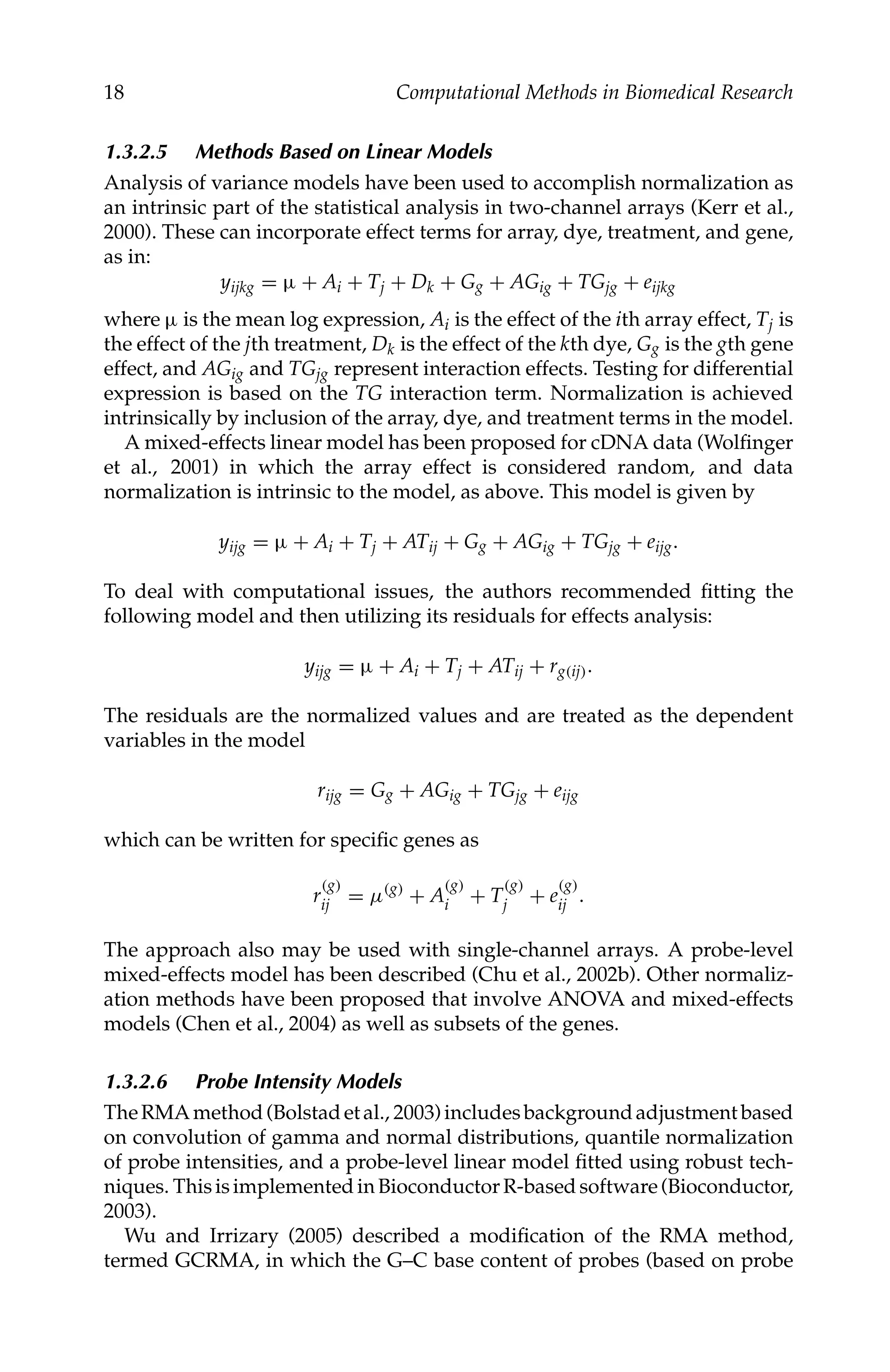 C5777: “c5777_c001” — 2007/10/27 — 13:02 — page 18 — #18
18 Computational Methods in Biomedical Research
1.3.2.5 Methods Based on Linear Models
Analysis of variance models have been used to accomplish normalization as
an intrinsic part of the statistical analysis in two-channel arrays (Kerr et al.,
2000). These can incorporate effect terms for array, dye, treatment, and gene,
as in:
yijkg = µ + Ai + Tj + Dk + Gg + AGig + TGjg + eijkg
where µ is the mean log expression, Ai is the effect of the ith array effect, Tj is
the effect of the jth treatment, Dk is the effect of the kth dye, Gg is the gth gene
effect, and AGig and TGjg represent interaction effects. Testing for differential
expression is based on the TG interaction term. Normalization is achieved
intrinsically by inclusion of the array, dye, and treatment terms in the model.
A mixed-effects linear model has been proposed for cDNA data (Wolﬁnger
et al., 2001) in which the array effect is considered random, and data
normalization is intrinsic to the model, as above. This model is given by
yijg = µ + Ai + Tj + ATij + Gg + AGig + TGjg + eijg.
To deal with computational issues, the authors recommended ﬁtting the
following model and then utilizing its residuals for effects analysis:
yijg = µ + Ai + Tj + ATij + rg(ij).
The residuals are the normalized values and are treated as the dependent
variables in the model
rijg = Gg + AGig + TGjg + eijg
which can be written for speciﬁc genes as
r
(g)
ij = µ(g)
+ A
(g)
i + T
(g)
j + e
(g)
ij .
The approach also may be used with single-channel arrays. A probe-level
mixed-effects model has been described (Chu et al., 2002b). Other normaliz-
ation methods have been proposed that involve ANOVA and mixed-effects
models (Chen et al., 2004) as well as subsets of the genes.
1.3.2.6 Probe Intensity Models
TheRMAmethod(Bolstadetal., 2003)includesbackgroundadjustmentbased
on convolution of gamma and normal distributions, quantile normalization
of probe intensities, and a probe-level linear model ﬁtted using robust tech-
niques. ThisisimplementedinBioconductorR-basedsoftware(Bioconductor,
2003).
Wu and Irrizary (2005) described a modiﬁcation of the RMA method,
termed GCRMA, in which the G–C base content of probes (based on probe
 