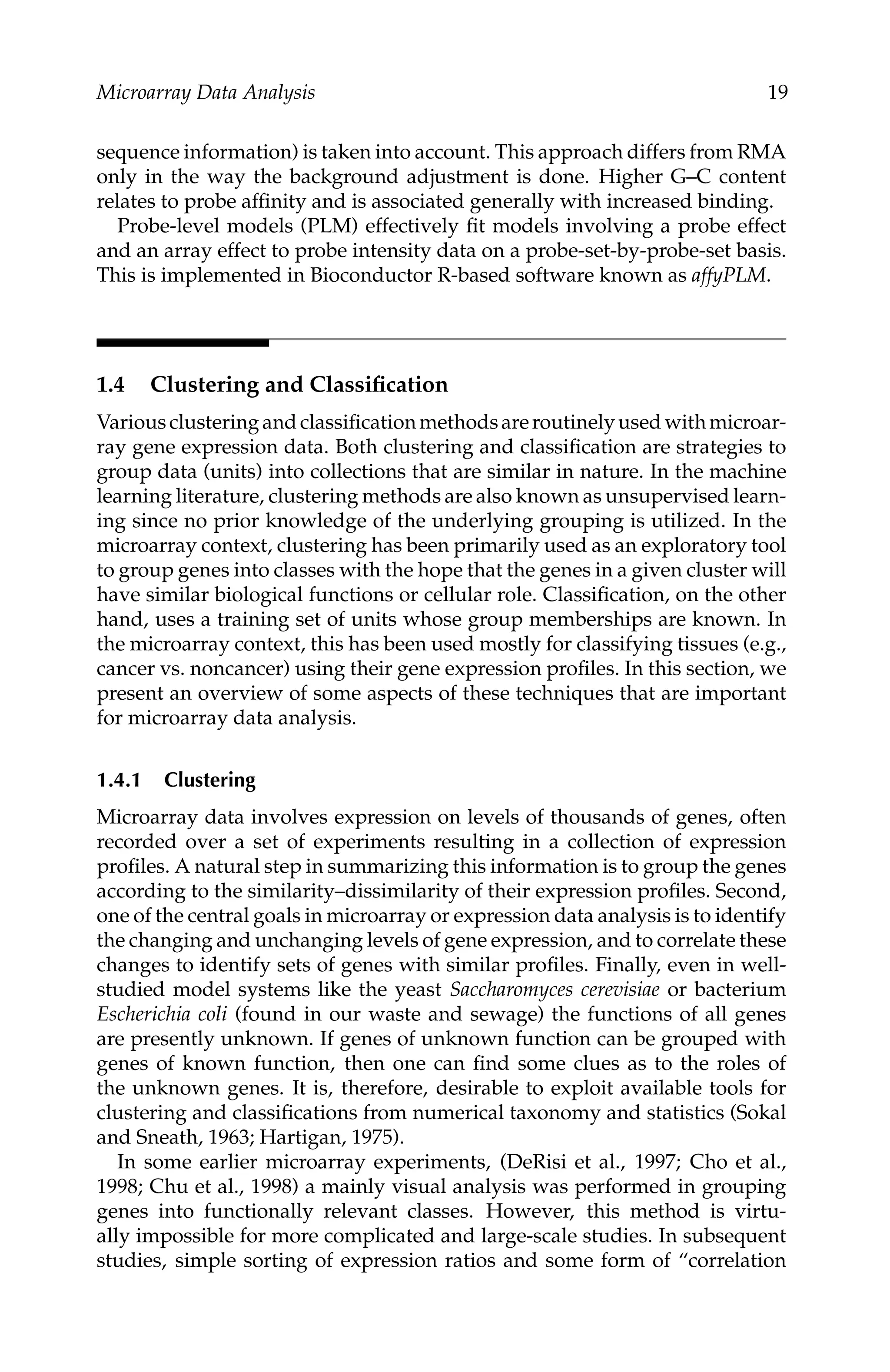 C5777: “c5777_c001” — 2007/10/27 — 13:02 — page 19 — #19
Microarray Data Analysis 19
sequence information) is taken into account. This approach differs from RMA
only in the way the background adjustment is done. Higher G–C content
relates to probe afﬁnity and is associated generally with increased binding.
Probe-level models (PLM) effectively ﬁt models involving a probe effect
and an array effect to probe intensity data on a probe-set-by-probe-set basis.
This is implemented in Bioconductor R-based software known as affyPLM.
1.4 Clustering and Classiﬁcation
Variousclusteringandclassiﬁcationmethodsareroutinelyusedwithmicroar-
ray gene expression data. Both clustering and classiﬁcation are strategies to
group data (units) into collections that are similar in nature. In the machine
learning literature, clustering methods are also known as unsupervised learn-
ing since no prior knowledge of the underlying grouping is utilized. In the
microarray context, clustering has been primarily used as an exploratory tool
to group genes into classes with the hope that the genes in a given cluster will
have similar biological functions or cellular role. Classiﬁcation, on the other
hand, uses a training set of units whose group memberships are known. In
the microarray context, this has been used mostly for classifying tissues (e.g.,
cancer vs. noncancer) using their gene expression proﬁles. In this section, we
present an overview of some aspects of these techniques that are important
for microarray data analysis.
1.4.1 Clustering
Microarray data involves expression on levels of thousands of genes, often
recorded over a set of experiments resulting in a collection of expression
proﬁles. A natural step in summarizing this information is to group the genes
according to the similarity–dissimilarity of their expression proﬁles. Second,
one of the central goals in microarray or expression data analysis is to identify
the changing and unchanging levels of gene expression, and to correlate these
changes to identify sets of genes with similar proﬁles. Finally, even in well-
studied model systems like the yeast Saccharomyces cerevisiae or bacterium
Escherichia coli (found in our waste and sewage) the functions of all genes
are presently unknown. If genes of unknown function can be grouped with
genes of known function, then one can ﬁnd some clues as to the roles of
the unknown genes. It is, therefore, desirable to exploit available tools for
clustering and classiﬁcations from numerical taxonomy and statistics (Sokal
and Sneath, 1963; Hartigan, 1975).
In some earlier microarray experiments, (DeRisi et al., 1997; Cho et al.,
1998; Chu et al., 1998) a mainly visual analysis was performed in grouping
genes into functionally relevant classes. However, this method is virtu-
ally impossible for more complicated and large-scale studies. In subsequent
studies, simple sorting of expression ratios and some form of “correlation
 
