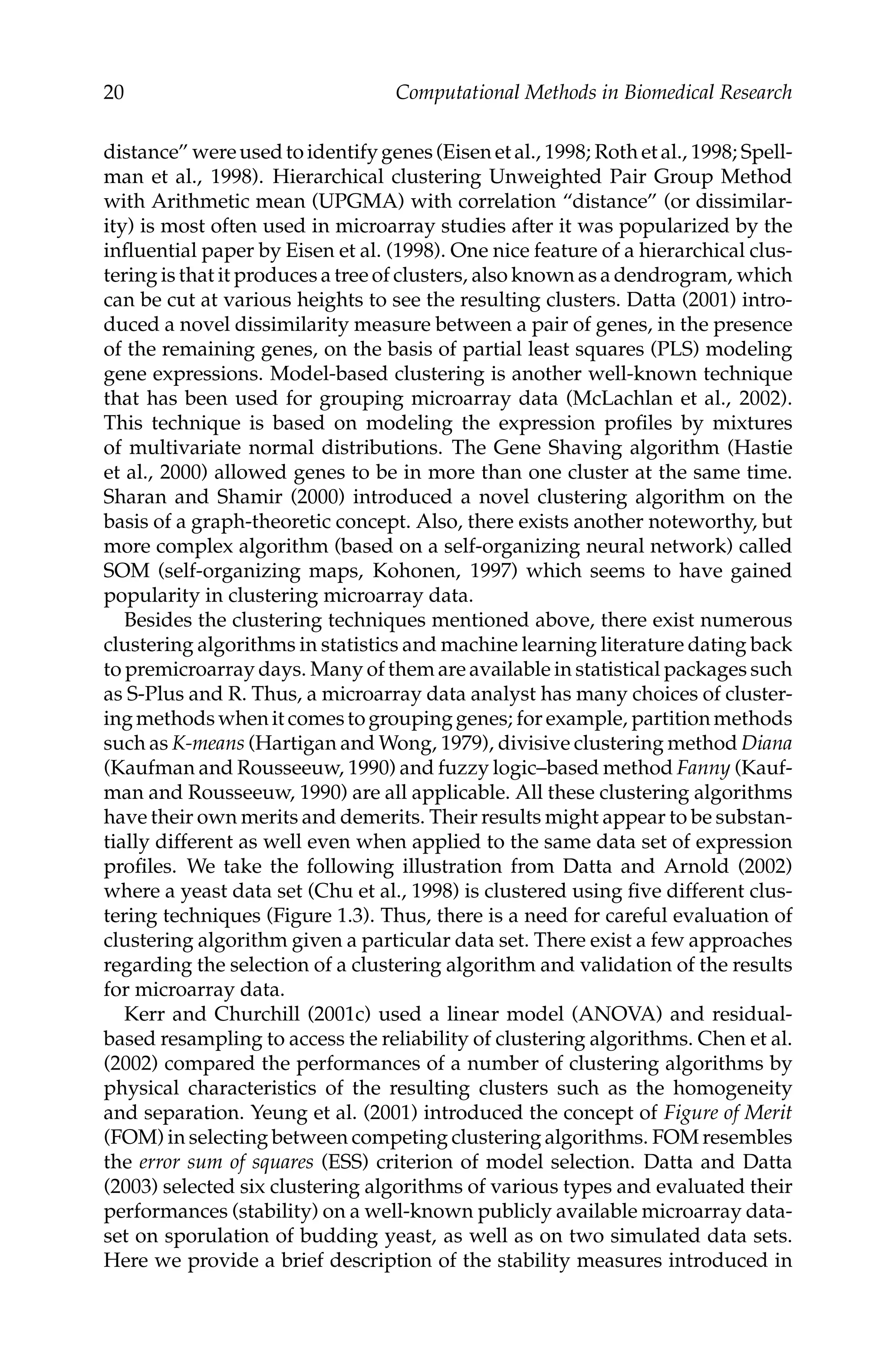 C5777: “c5777_c001” — 2007/10/27 — 13:02 — page 20 — #20
20 Computational Methods in Biomedical Research
distance” were used to identify genes (Eisen et al., 1998; Roth et al., 1998; Spell-
man et al., 1998). Hierarchical clustering Unweighted Pair Group Method
with Arithmetic mean (UPGMA) with correlation “distance” (or dissimilar-
ity) is most often used in microarray studies after it was popularized by the
inﬂuential paper by Eisen et al. (1998). One nice feature of a hierarchical clus-
tering is that it produces a tree of clusters, also known as a dendrogram, which
can be cut at various heights to see the resulting clusters. Datta (2001) intro-
duced a novel dissimilarity measure between a pair of genes, in the presence
of the remaining genes, on the basis of partial least squares (PLS) modeling
gene expressions. Model-based clustering is another well-known technique
that has been used for grouping microarray data (McLachlan et al., 2002).
This technique is based on modeling the expression proﬁles by mixtures
of multivariate normal distributions. The Gene Shaving algorithm (Hastie
et al., 2000) allowed genes to be in more than one cluster at the same time.
Sharan and Shamir (2000) introduced a novel clustering algorithm on the
basis of a graph-theoretic concept. Also, there exists another noteworthy, but
more complex algorithm (based on a self-organizing neural network) called
SOM (self-organizing maps, Kohonen, 1997) which seems to have gained
popularity in clustering microarray data.
Besides the clustering techniques mentioned above, there exist numerous
clustering algorithms in statistics and machine learning literature dating back
to premicroarray days. Many of them are available in statistical packages such
as S-Plus and R. Thus, a microarray data analyst has many choices of cluster-
ingmethodswhenitcomestogroupinggenes; forexample, partitionmethods
such as K-means (Hartigan and Wong, 1979), divisive clustering method Diana
(Kaufman and Rousseeuw, 1990) and fuzzy logic–based method Fanny (Kauf-
man and Rousseeuw, 1990) are all applicable. All these clustering algorithms
have their own merits and demerits. Their results might appear to be substan-
tially different as well even when applied to the same data set of expression
proﬁles. We take the following illustration from Datta and Arnold (2002)
where a yeast data set (Chu et al., 1998) is clustered using ﬁve different clus-
tering techniques (Figure 1.3). Thus, there is a need for careful evaluation of
clustering algorithm given a particular data set. There exist a few approaches
regarding the selection of a clustering algorithm and validation of the results
for microarray data.
Kerr and Churchill (2001c) used a linear model (ANOVA) and residual-
based resampling to access the reliability of clustering algorithms. Chen et al.
(2002) compared the performances of a number of clustering algorithms by
physical characteristics of the resulting clusters such as the homogeneity
and separation. Yeung et al. (2001) introduced the concept of Figure of Merit
(FOM) in selecting between competing clustering algorithms. FOM resembles
the error sum of squares (ESS) criterion of model selection. Datta and Datta
(2003) selected six clustering algorithms of various types and evaluated their
performances (stability) on a well-known publicly available microarray data-
set on sporulation of budding yeast, as well as on two simulated data sets.
Here we provide a brief description of the stability measures introduced in
 