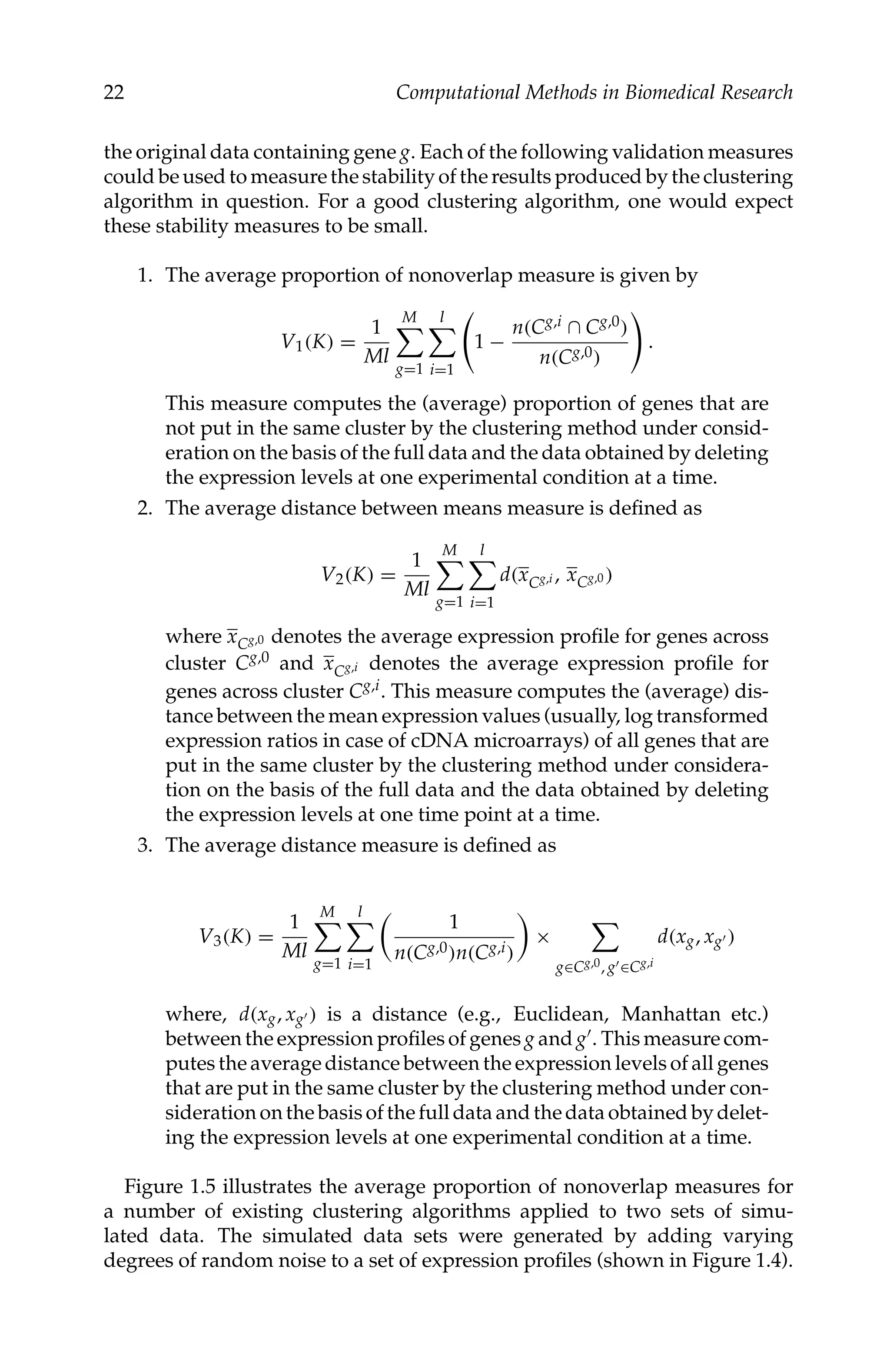 C5777: “c5777_c001” — 2007/10/27 — 13:02 — page 22 — #22
22 Computational Methods in Biomedical Research
the original data containing gene g. Each of the following validation measures
could be used to measure the stability of the results produced by the clustering
algorithm in question. For a good clustering algorithm, one would expect
these stability measures to be small.
1. The average proportion of nonoverlap measure is given by
V1(K) =
1
Ml
M

g=1
l

i=1

1 −
n(Cg,i ∩ Cg,0)
n(Cg,0)

.
This measure computes the (average) proportion of genes that are
not put in the same cluster by the clustering method under consid-
eration on the basis of the full data and the data obtained by deleting
the expression levels at one experimental condition at a time.
2. The average distance between means measure is deﬁned as
V2(K) =
1
Ml
M

g=1
l

i=1
d(xCg,i , xCg,0 )
where xCg,0 denotes the average expression proﬁle for genes across
cluster Cg,0 and xCg,i denotes the average expression proﬁle for
genes across cluster Cg,i. This measure computes the (average) dis-
tance between the mean expression values (usually, log transformed
expression ratios in case of cDNA microarrays) of all genes that are
put in the same cluster by the clustering method under considera-
tion on the basis of the full data and the data obtained by deleting
the expression levels at one time point at a time.
3. The average distance measure is deﬁned as
V3(K) =
1
Ml
M

g=1
l

i=1
1
n(Cg,0)n(Cg,i)
×

g∈Cg,0, g∈Cg,i
d(xg, xg )
where, d(xg, xg ) is a distance (e.g., Euclidean, Manhattan etc.)
between the expression proﬁles of genes g and g. This measure com-
putes the average distance between the expression levels of all genes
that are put in the same cluster by the clustering method under con-
sideration on the basis of the full data and the data obtained by delet-
ing the expression levels at one experimental condition at a time.
Figure 1.5 illustrates the average proportion of nonoverlap measures for
a number of existing clustering algorithms applied to two sets of simu-
lated data. The simulated data sets were generated by adding varying
degrees of random noise to a set of expression proﬁles (shown in Figure 1.4).
 