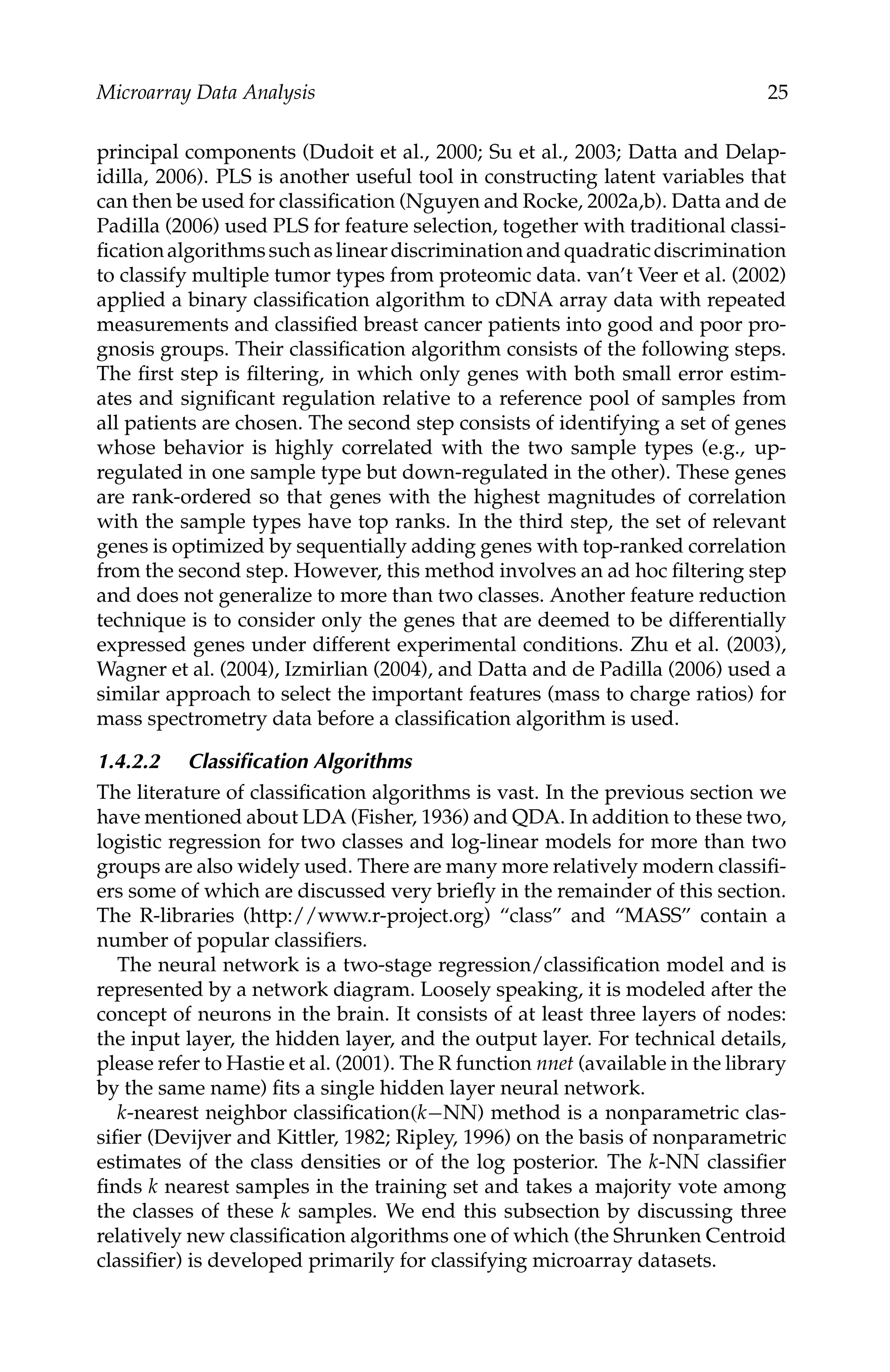 C5777: “c5777_c001” — 2007/10/27 — 13:02 — page 25 — #25
Microarray Data Analysis 25
principal components (Dudoit et al., 2000; Su et al., 2003; Datta and Delap-
idilla, 2006). PLS is another useful tool in constructing latent variables that
can then be used for classiﬁcation (Nguyen and Rocke, 2002a,b). Datta and de
Padilla (2006) used PLS for feature selection, together with traditional classi-
ﬁcationalgorithmssuchaslineardiscriminationandquadraticdiscrimination
to classify multiple tumor types from proteomic data. van’t Veer et al. (2002)
applied a binary classiﬁcation algorithm to cDNA array data with repeated
measurements and classiﬁed breast cancer patients into good and poor pro-
gnosis groups. Their classiﬁcation algorithm consists of the following steps.
The ﬁrst step is ﬁltering, in which only genes with both small error estim-
ates and signiﬁcant regulation relative to a reference pool of samples from
all patients are chosen. The second step consists of identifying a set of genes
whose behavior is highly correlated with the two sample types (e.g., up-
regulated in one sample type but down-regulated in the other). These genes
are rank-ordered so that genes with the highest magnitudes of correlation
with the sample types have top ranks. In the third step, the set of relevant
genes is optimized by sequentially adding genes with top-ranked correlation
from the second step. However, this method involves an ad hoc ﬁltering step
and does not generalize to more than two classes. Another feature reduction
technique is to consider only the genes that are deemed to be differentially
expressed genes under different experimental conditions. Zhu et al. (2003),
Wagner et al. (2004), Izmirlian (2004), and Datta and de Padilla (2006) used a
similar approach to select the important features (mass to charge ratios) for
mass spectrometry data before a classiﬁcation algorithm is used.
1.4.2.2 Classiﬁcation Algorithms
The literature of classiﬁcation algorithms is vast. In the previous section we
have mentioned about LDA (Fisher, 1936) and QDA. In addition to these two,
logistic regression for two classes and log-linear models for more than two
groups are also widely used. There are many more relatively modern classiﬁ-
ers some of which are discussed very brieﬂy in the remainder of this section.
The R-libraries (http://www.r-project.org) “class” and “MASS” contain a
number of popular classiﬁers.
The neural network is a two-stage regression/classiﬁcation model and is
represented by a network diagram. Loosely speaking, it is modeled after the
concept of neurons in the brain. It consists of at least three layers of nodes:
the input layer, the hidden layer, and the output layer. For technical details,
please refer to Hastie et al. (2001). The R function nnet (available in the library
by the same name) ﬁts a single hidden layer neural network.
k-nearest neighbor classiﬁcation(k−NN) method is a nonparametric clas-
siﬁer (Devijver and Kittler, 1982; Ripley, 1996) on the basis of nonparametric
estimates of the class densities or of the log posterior. The k-NN classiﬁer
ﬁnds k nearest samples in the training set and takes a majority vote among
the classes of these k samples. We end this subsection by discussing three
relatively new classiﬁcation algorithms one of which (the Shrunken Centroid
classiﬁer) is developed primarily for classifying microarray datasets.
 