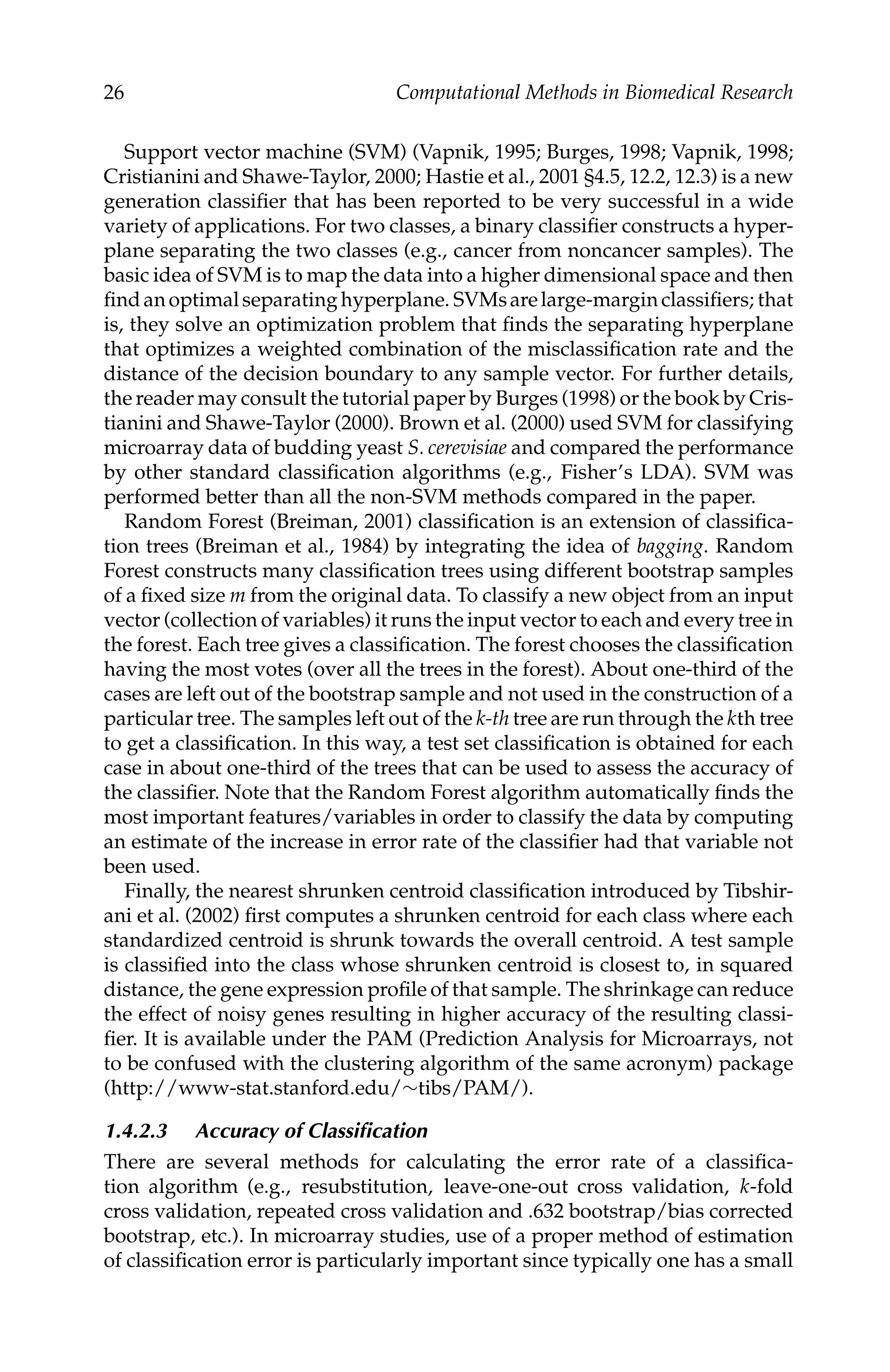 C5777: “c5777_c001” — 2007/10/27 — 13:02 — page 26 — #26
26 Computational Methods in Biomedical Research
Support vector machine (SVM) (Vapnik, 1995; Burges, 1998; Vapnik, 1998;
Cristianini and Shawe-Taylor, 2000; Hastie et al., 2001 §4.5, 12.2, 12.3) is a new
generation classiﬁer that has been reported to be very successful in a wide
variety of applications. For two classes, a binary classiﬁer constructs a hyper-
plane separating the two classes (e.g., cancer from noncancer samples). The
basic idea of SVM is to map the data into a higher dimensional space and then
ﬁndanoptimalseparatinghyperplane. SVMsarelarge-marginclassiﬁers; that
is, they solve an optimization problem that ﬁnds the separating hyperplane
that optimizes a weighted combination of the misclassiﬁcation rate and the
distance of the decision boundary to any sample vector. For further details,
the reader may consult the tutorial paper by Burges (1998) or the book by Cris-
tianini and Shawe-Taylor (2000). Brown et al. (2000) used SVM for classifying
microarray data of budding yeast S. cerevisiae and compared the performance
by other standard classiﬁcation algorithms (e.g., Fisher’s LDA). SVM was
performed better than all the non-SVM methods compared in the paper.
Random Forest (Breiman, 2001) classiﬁcation is an extension of classiﬁca-
tion trees (Breiman et al., 1984) by integrating the idea of bagging. Random
Forest constructs many classiﬁcation trees using different bootstrap samples
of a ﬁxed size m from the original data. To classify a new object from an input
vector (collection of variables) it runs the input vector to each and every tree in
the forest. Each tree gives a classiﬁcation. The forest chooses the classiﬁcation
having the most votes (over all the trees in the forest). About one-third of the
cases are left out of the bootstrap sample and not used in the construction of a
particular tree. The samples left out of the k-th tree are run through the kth tree
to get a classiﬁcation. In this way, a test set classiﬁcation is obtained for each
case in about one-third of the trees that can be used to assess the accuracy of
the classiﬁer. Note that the Random Forest algorithm automatically ﬁnds the
most important features/variables in order to classify the data by computing
an estimate of the increase in error rate of the classiﬁer had that variable not
been used.
Finally, the nearest shrunken centroid classiﬁcation introduced by Tibshir-
ani et al. (2002) ﬁrst computes a shrunken centroid for each class where each
standardized centroid is shrunk towards the overall centroid. A test sample
is classiﬁed into the class whose shrunken centroid is closest to, in squared
distance, the gene expression proﬁle of that sample. The shrinkage can reduce
the effect of noisy genes resulting in higher accuracy of the resulting classi-
ﬁer. It is available under the PAM (Prediction Analysis for Microarrays, not
to be confused with the clustering algorithm of the same acronym) package
(http://www-stat.stanford.edu/∼tibs/PAM/).
1.4.2.3 Accuracy of Classiﬁcation
There are several methods for calculating the error rate of a classiﬁca-
tion algorithm (e.g., resubstitution, leave-one-out cross validation, k-fold
cross validation, repeated cross validation and .632 bootstrap/bias corrected
bootstrap, etc.). In microarray studies, use of a proper method of estimation
of classiﬁcation error is particularly important since typically one has a small
 