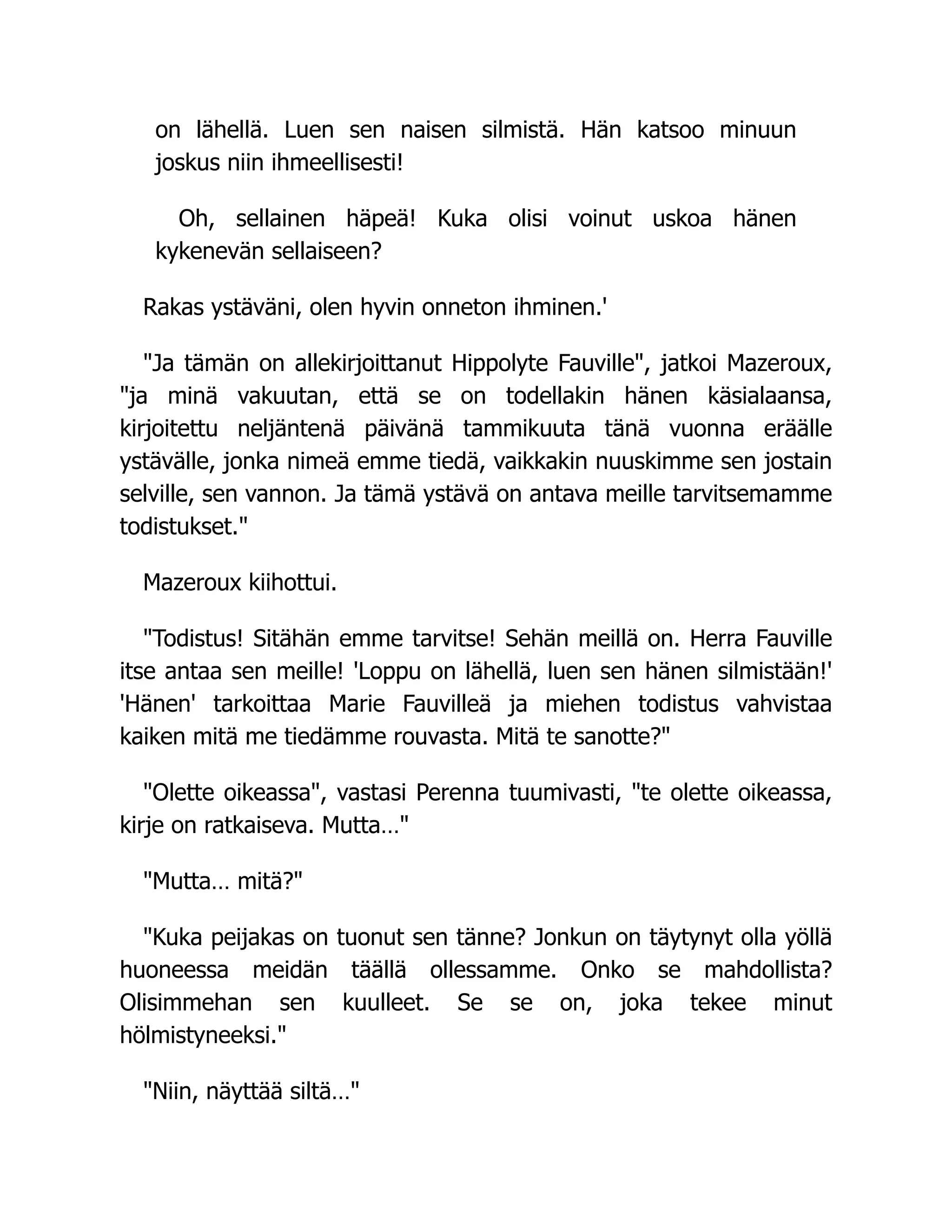 on lähellä. Luen sen naisen silmistä. Hän katsoo minuun
joskus niin ihmeellisesti!
Oh, sellainen häpeä! Kuka olisi voinut uskoa hänen
kykenevän sellaiseen?
Rakas ystäväni, olen hyvin onneton ihminen.'
Ja tämän on allekirjoittanut Hippolyte Fauville, jatkoi Mazeroux,
ja minä vakuutan, että se on todellakin hänen käsialaansa,
kirjoitettu neljäntenä päivänä tammikuuta tänä vuonna eräälle
ystävälle, jonka nimeä emme tiedä, vaikkakin nuuskimme sen jostain
selville, sen vannon. Ja tämä ystävä on antava meille tarvitsemamme
todistukset.
Mazeroux kiihottui.
Todistus! Sitähän emme tarvitse! Sehän meillä on. Herra Fauville
itse antaa sen meille! 'Loppu on lähellä, luen sen hänen silmistään!'
'Hänen' tarkoittaa Marie Fauvilleä ja miehen todistus vahvistaa
kaiken mitä me tiedämme rouvasta. Mitä te sanotte?
Olette oikeassa, vastasi Perenna tuumivasti, te olette oikeassa,
kirje on ratkaiseva. Mutta…
Mutta… mitä?
Kuka peijakas on tuonut sen tänne? Jonkun on täytynyt olla yöllä
huoneessa meidän täällä ollessamme. Onko se mahdollista?
Olisimmehan sen kuulleet. Se se on, joka tekee minut
hölmistyneeksi.
Niin, näyttää siltä…
 