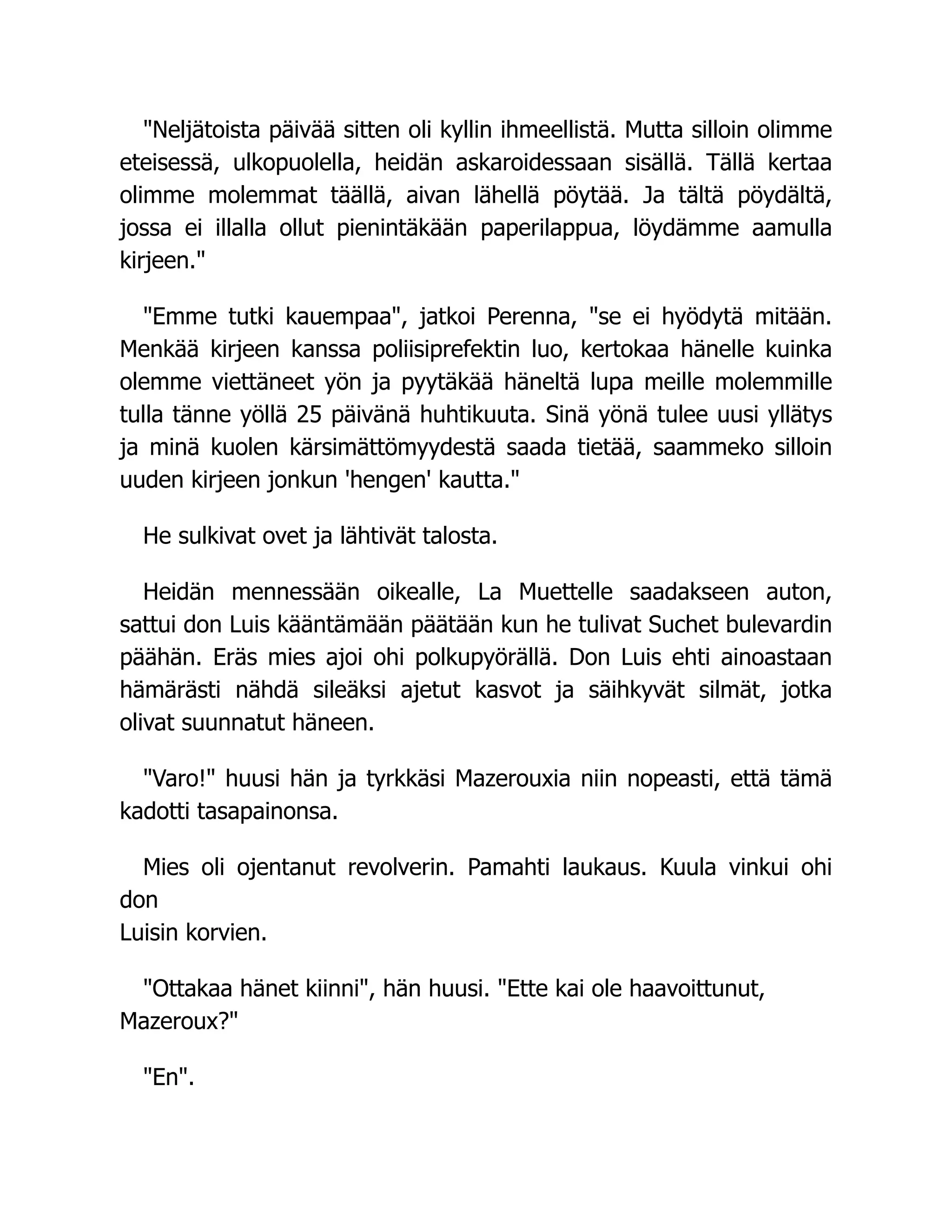 Neljätoista päivää sitten oli kyllin ihmeellistä. Mutta silloin olimme
eteisessä, ulkopuolella, heidän askaroidessaan sisällä. Tällä kertaa
olimme molemmat täällä, aivan lähellä pöytää. Ja tältä pöydältä,
jossa ei illalla ollut pienintäkään paperilappua, löydämme aamulla
kirjeen.
Emme tutki kauempaa, jatkoi Perenna, se ei hyödytä mitään.
Menkää kirjeen kanssa poliisiprefektin luo, kertokaa hänelle kuinka
olemme viettäneet yön ja pyytäkää häneltä lupa meille molemmille
tulla tänne yöllä 25 päivänä huhtikuuta. Sinä yönä tulee uusi yllätys
ja minä kuolen kärsimättömyydestä saada tietää, saammeko silloin
uuden kirjeen jonkun 'hengen' kautta.
He sulkivat ovet ja lähtivät talosta.
Heidän mennessään oikealle, La Muettelle saadakseen auton,
sattui don Luis kääntämään päätään kun he tulivat Suchet bulevardin
päähän. Eräs mies ajoi ohi polkupyörällä. Don Luis ehti ainoastaan
hämärästi nähdä sileäksi ajetut kasvot ja säihkyvät silmät, jotka
olivat suunnatut häneen.
Varo! huusi hän ja tyrkkäsi Mazerouxia niin nopeasti, että tämä
kadotti tasapainonsa.
Mies oli ojentanut revolverin. Pamahti laukaus. Kuula vinkui ohi
don
Luisin korvien.
Ottakaa hänet kiinni, hän huusi. Ette kai ole haavoittunut,
Mazeroux?
En.
 