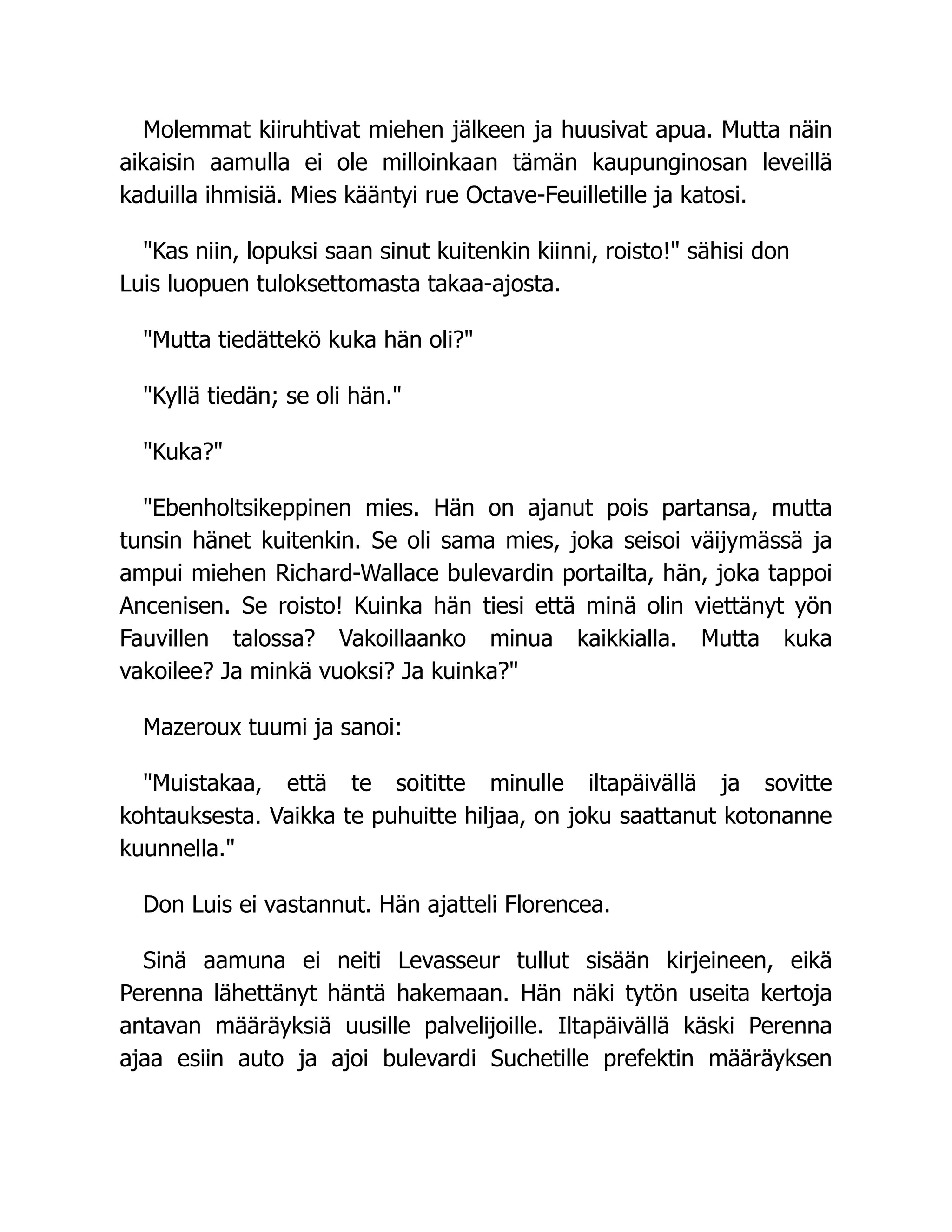 Molemmat kiiruhtivat miehen jälkeen ja huusivat apua. Mutta näin
aikaisin aamulla ei ole milloinkaan tämän kaupunginosan leveillä
kaduilla ihmisiä. Mies kääntyi rue Octave-Feuilletille ja katosi.
Kas niin, lopuksi saan sinut kuitenkin kiinni, roisto! sähisi don
Luis luopuen tuloksettomasta takaa-ajosta.
Mutta tiedättekö kuka hän oli?
Kyllä tiedän; se oli hän.
Kuka?
Ebenholtsikeppinen mies. Hän on ajanut pois partansa, mutta
tunsin hänet kuitenkin. Se oli sama mies, joka seisoi väijymässä ja
ampui miehen Richard-Wallace bulevardin portailta, hän, joka tappoi
Ancenisen. Se roisto! Kuinka hän tiesi että minä olin viettänyt yön
Fauvillen talossa? Vakoillaanko minua kaikkialla. Mutta kuka
vakoilee? Ja minkä vuoksi? Ja kuinka?
Mazeroux tuumi ja sanoi:
Muistakaa, että te soititte minulle iltapäivällä ja sovitte
kohtauksesta. Vaikka te puhuitte hiljaa, on joku saattanut kotonanne
kuunnella.
Don Luis ei vastannut. Hän ajatteli Florencea.
Sinä aamuna ei neiti Levasseur tullut sisään kirjeineen, eikä
Perenna lähettänyt häntä hakemaan. Hän näki tytön useita kertoja
antavan määräyksiä uusille palvelijoille. Iltapäivällä käski Perenna
ajaa esiin auto ja ajoi bulevardi Suchetille prefektin määräyksen
 