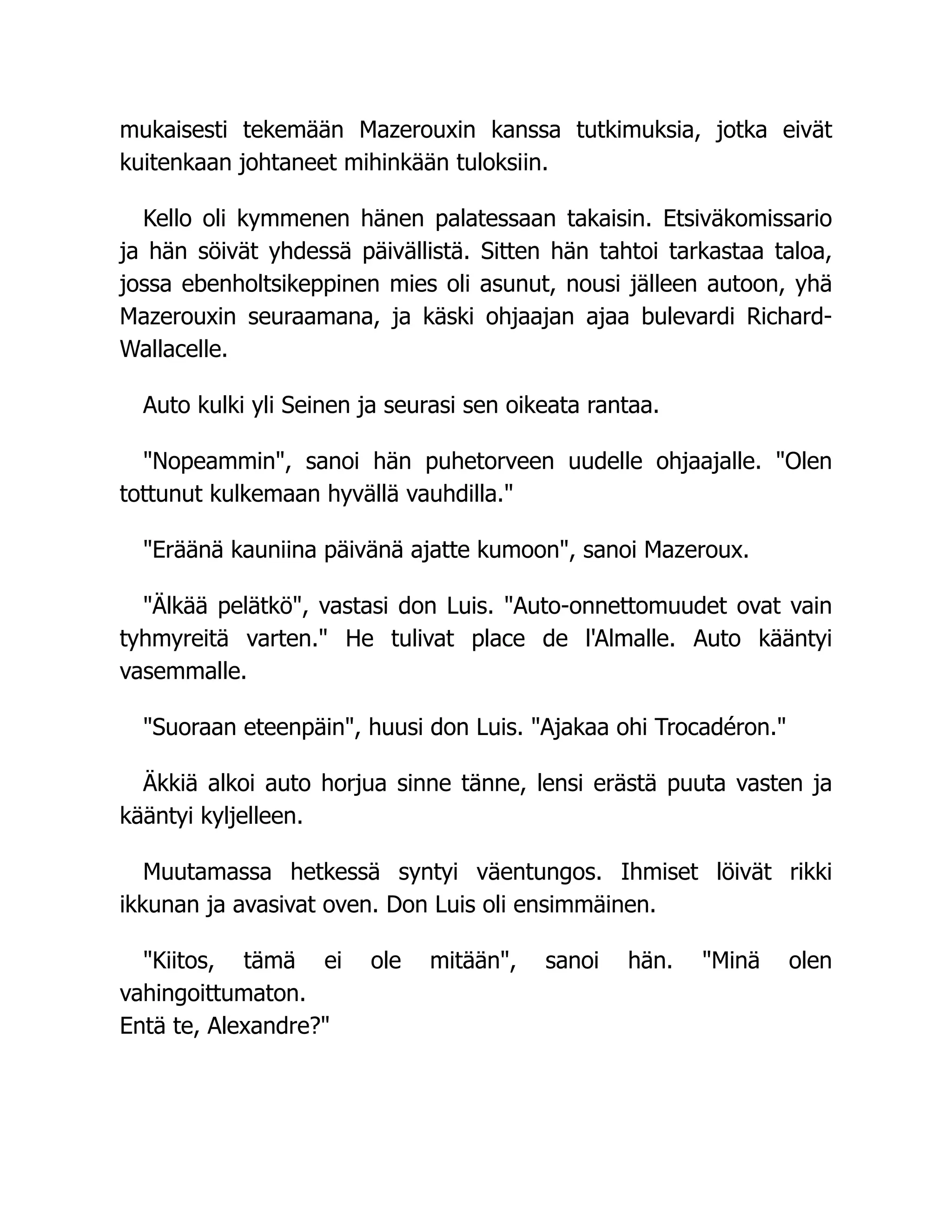 mukaisesti tekemään Mazerouxin kanssa tutkimuksia, jotka eivät
kuitenkaan johtaneet mihinkään tuloksiin.
Kello oli kymmenen hänen palatessaan takaisin. Etsiväkomissario
ja hän söivät yhdessä päivällistä. Sitten hän tahtoi tarkastaa taloa,
jossa ebenholtsikeppinen mies oli asunut, nousi jälleen autoon, yhä
Mazerouxin seuraamana, ja käski ohjaajan ajaa bulevardi Richard-
Wallacelle.
Auto kulki yli Seinen ja seurasi sen oikeata rantaa.
Nopeammin, sanoi hän puhetorveen uudelle ohjaajalle. Olen
tottunut kulkemaan hyvällä vauhdilla.
Eräänä kauniina päivänä ajatte kumoon, sanoi Mazeroux.
Älkää pelätkö, vastasi don Luis. Auto-onnettomuudet ovat vain
tyhmyreitä varten. He tulivat place de l'Almalle. Auto kääntyi
vasemmalle.
Suoraan eteenpäin, huusi don Luis. Ajakaa ohi Trocadéron.
Äkkiä alkoi auto horjua sinne tänne, lensi erästä puuta vasten ja
kääntyi kyljelleen.
Muutamassa hetkessä syntyi väentungos. Ihmiset löivät rikki
ikkunan ja avasivat oven. Don Luis oli ensimmäinen.
Kiitos, tämä ei ole mitään, sanoi hän. Minä olen
vahingoittumaton.
Entä te, Alexandre?
 