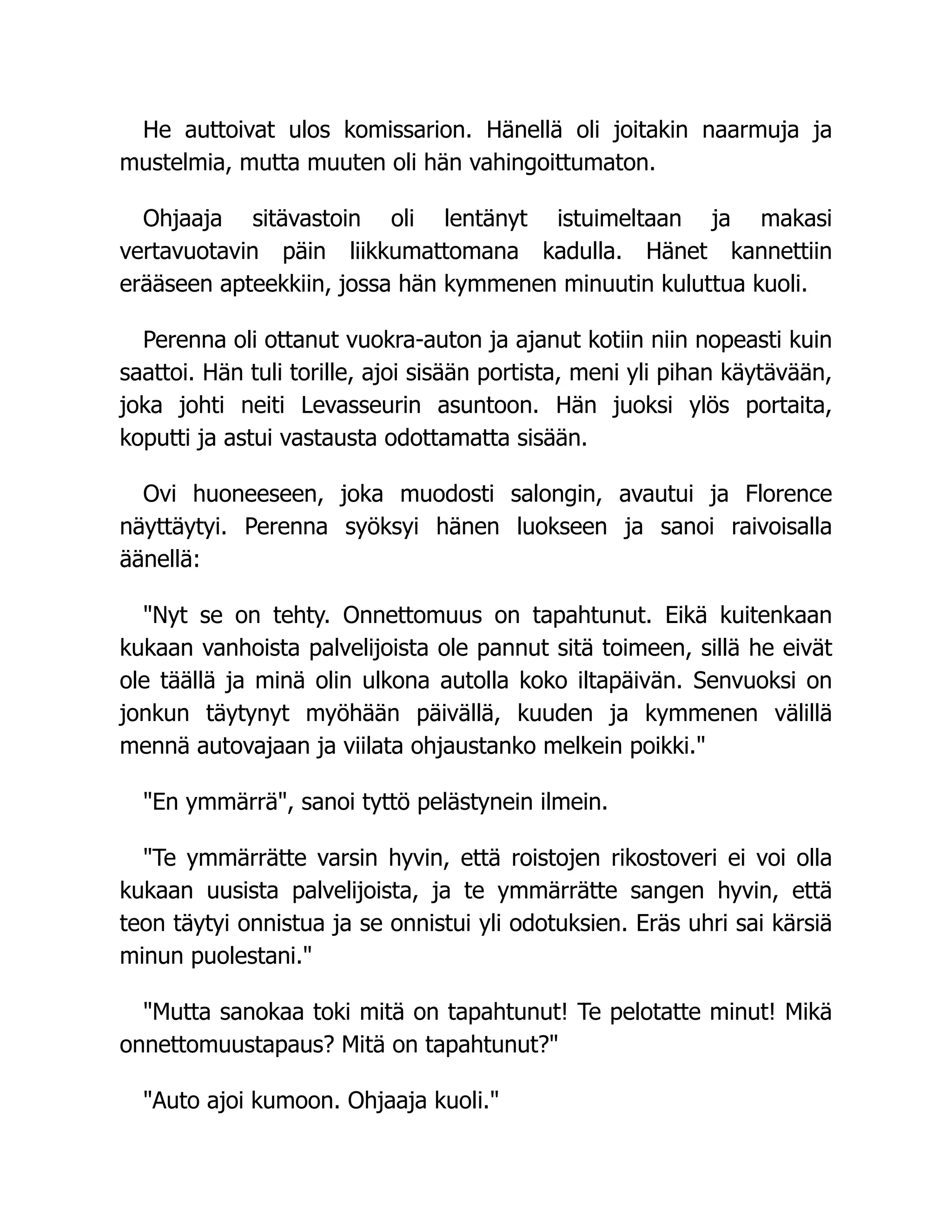 He auttoivat ulos komissarion. Hänellä oli joitakin naarmuja ja
mustelmia, mutta muuten oli hän vahingoittumaton.
Ohjaaja sitävastoin oli lentänyt istuimeltaan ja makasi
vertavuotavin päin liikkumattomana kadulla. Hänet kannettiin
erääseen apteekkiin, jossa hän kymmenen minuutin kuluttua kuoli.
Perenna oli ottanut vuokra-auton ja ajanut kotiin niin nopeasti kuin
saattoi. Hän tuli torille, ajoi sisään portista, meni yli pihan käytävään,
joka johti neiti Levasseurin asuntoon. Hän juoksi ylös portaita,
koputti ja astui vastausta odottamatta sisään.
Ovi huoneeseen, joka muodosti salongin, avautui ja Florence
näyttäytyi. Perenna syöksyi hänen luokseen ja sanoi raivoisalla
äänellä:
Nyt se on tehty. Onnettomuus on tapahtunut. Eikä kuitenkaan
kukaan vanhoista palvelijoista ole pannut sitä toimeen, sillä he eivät
ole täällä ja minä olin ulkona autolla koko iltapäivän. Senvuoksi on
jonkun täytynyt myöhään päivällä, kuuden ja kymmenen välillä
mennä autovajaan ja viilata ohjaustanko melkein poikki.
En ymmärrä, sanoi tyttö pelästynein ilmein.
Te ymmärrätte varsin hyvin, että roistojen rikostoveri ei voi olla
kukaan uusista palvelijoista, ja te ymmärrätte sangen hyvin, että
teon täytyi onnistua ja se onnistui yli odotuksien. Eräs uhri sai kärsiä
minun puolestani.
Mutta sanokaa toki mitä on tapahtunut! Te pelotatte minut! Mikä
onnettomuustapaus? Mitä on tapahtunut?
Auto ajoi kumoon. Ohjaaja kuoli.
 