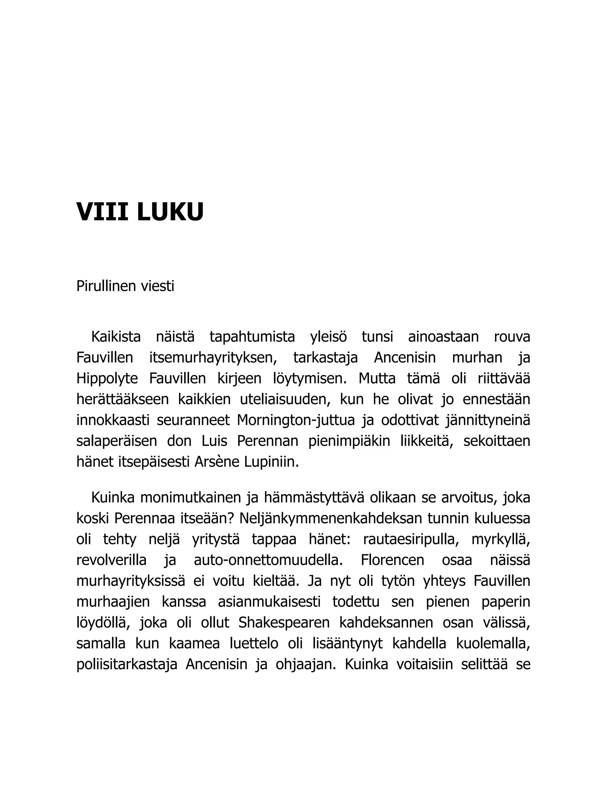 VIII LUKU
Pirullinen viesti
Kaikista näistä tapahtumista yleisö tunsi ainoastaan rouva
Fauvillen itsemurhayrityksen, tarkastaja Ancenisin murhan ja
Hippolyte Fauvillen kirjeen löytymisen. Mutta tämä oli riittävää
herättääkseen kaikkien uteliaisuuden, kun he olivat jo ennestään
innokkaasti seuranneet Mornington-juttua ja odottivat jännittyneinä
salaperäisen don Luis Perennan pienimpiäkin liikkeitä, sekoittaen
hänet itsepäisesti Arsène Lupiniin.
Kuinka monimutkainen ja hämmästyttävä olikaan se arvoitus, joka
koski Perennaa itseään? Neljänkymmenenkahdeksan tunnin kuluessa
oli tehty neljä yritystä tappaa hänet: rautaesiripulla, myrkyllä,
revolverilla ja auto-onnettomuudella. Florencen osaa näissä
murhayrityksissä ei voitu kieltää. Ja nyt oli tytön yhteys Fauvillen
murhaajien kanssa asianmukaisesti todettu sen pienen paperin
löydöllä, joka oli ollut Shakespearen kahdeksannen osan välissä,
samalla kun kaamea luettelo oli lisääntynyt kahdella kuolemalla,
poliisitarkastaja Ancenisin ja ohjaajan. Kuinka voitaisiin selittää se
 