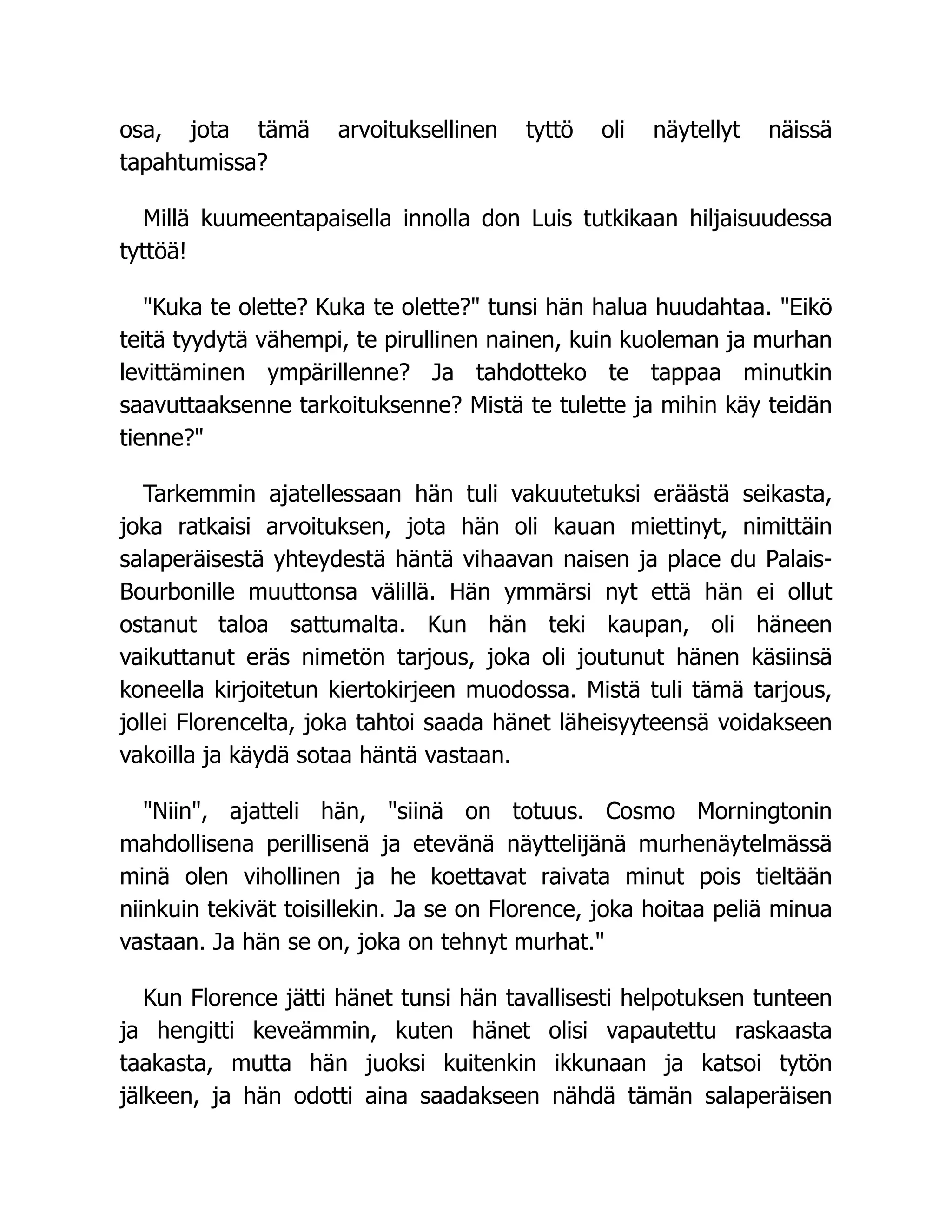 osa, jota tämä arvoituksellinen tyttö oli näytellyt näissä
tapahtumissa?
Millä kuumeentapaisella innolla don Luis tutkikaan hiljaisuudessa
tyttöä!
Kuka te olette? Kuka te olette? tunsi hän halua huudahtaa. Eikö
teitä tyydytä vähempi, te pirullinen nainen, kuin kuoleman ja murhan
levittäminen ympärillenne? Ja tahdotteko te tappaa minutkin
saavuttaaksenne tarkoituksenne? Mistä te tulette ja mihin käy teidän
tienne?
Tarkemmin ajatellessaan hän tuli vakuutetuksi eräästä seikasta,
joka ratkaisi arvoituksen, jota hän oli kauan miettinyt, nimittäin
salaperäisestä yhteydestä häntä vihaavan naisen ja place du Palais-
Bourbonille muuttonsa välillä. Hän ymmärsi nyt että hän ei ollut
ostanut taloa sattumalta. Kun hän teki kaupan, oli häneen
vaikuttanut eräs nimetön tarjous, joka oli joutunut hänen käsiinsä
koneella kirjoitetun kiertokirjeen muodossa. Mistä tuli tämä tarjous,
jollei Florencelta, joka tahtoi saada hänet läheisyyteensä voidakseen
vakoilla ja käydä sotaa häntä vastaan.
Niin, ajatteli hän, siinä on totuus. Cosmo Morningtonin
mahdollisena perillisenä ja etevänä näyttelijänä murhenäytelmässä
minä olen vihollinen ja he koettavat raivata minut pois tieltään
niinkuin tekivät toisillekin. Ja se on Florence, joka hoitaa peliä minua
vastaan. Ja hän se on, joka on tehnyt murhat.
Kun Florence jätti hänet tunsi hän tavallisesti helpotuksen tunteen
ja hengitti keveämmin, kuten hänet olisi vapautettu raskaasta
taakasta, mutta hän juoksi kuitenkin ikkunaan ja katsoi tytön
jälkeen, ja hän odotti aina saadakseen nähdä tämän salaperäisen
 