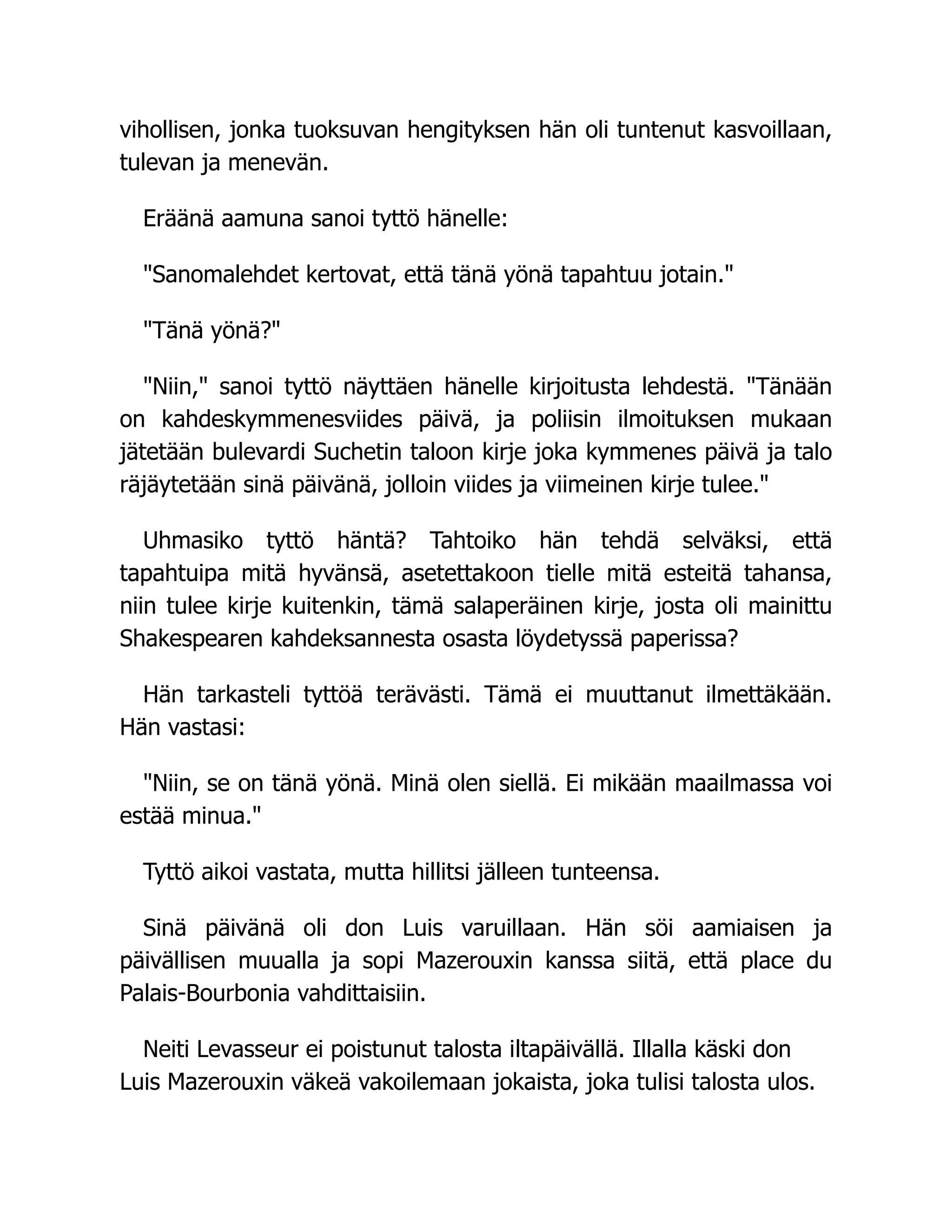 vihollisen, jonka tuoksuvan hengityksen hän oli tuntenut kasvoillaan,
tulevan ja menevän.
Eräänä aamuna sanoi tyttö hänelle:
Sanomalehdet kertovat, että tänä yönä tapahtuu jotain.
Tänä yönä?
Niin, sanoi tyttö näyttäen hänelle kirjoitusta lehdestä. Tänään
on kahdeskymmenesviides päivä, ja poliisin ilmoituksen mukaan
jätetään bulevardi Suchetin taloon kirje joka kymmenes päivä ja talo
räjäytetään sinä päivänä, jolloin viides ja viimeinen kirje tulee.
Uhmasiko tyttö häntä? Tahtoiko hän tehdä selväksi, että
tapahtuipa mitä hyvänsä, asetettakoon tielle mitä esteitä tahansa,
niin tulee kirje kuitenkin, tämä salaperäinen kirje, josta oli mainittu
Shakespearen kahdeksannesta osasta löydetyssä paperissa?
Hän tarkasteli tyttöä terävästi. Tämä ei muuttanut ilmettäkään.
Hän vastasi:
Niin, se on tänä yönä. Minä olen siellä. Ei mikään maailmassa voi
estää minua.
Tyttö aikoi vastata, mutta hillitsi jälleen tunteensa.
Sinä päivänä oli don Luis varuillaan. Hän söi aamiaisen ja
päivällisen muualla ja sopi Mazerouxin kanssa siitä, että place du
Palais-Bourbonia vahdittaisiin.
Neiti Levasseur ei poistunut talosta iltapäivällä. Illalla käski don
Luis Mazerouxin väkeä vakoilemaan jokaista, joka tulisi talosta ulos.
 