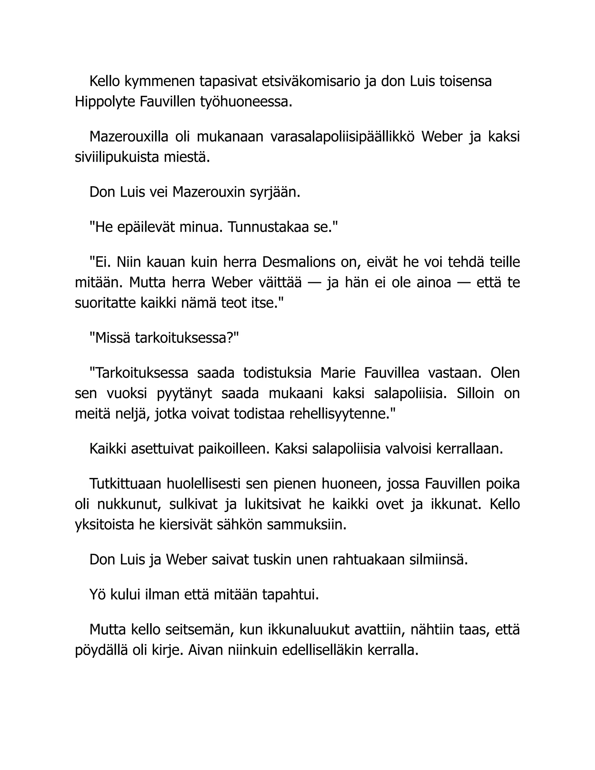 Kello kymmenen tapasivat etsiväkomisario ja don Luis toisensa
Hippolyte Fauvillen työhuoneessa.
Mazerouxilla oli mukanaan varasalapoliisipäällikkö Weber ja kaksi
siviilipukuista miestä.
Don Luis vei Mazerouxin syrjään.
He epäilevät minua. Tunnustakaa se.
Ei. Niin kauan kuin herra Desmalions on, eivät he voi tehdä teille
mitään. Mutta herra Weber väittää — ja hän ei ole ainoa — että te
suoritatte kaikki nämä teot itse.
Missä tarkoituksessa?
Tarkoituksessa saada todistuksia Marie Fauvillea vastaan. Olen
sen vuoksi pyytänyt saada mukaani kaksi salapoliisia. Silloin on
meitä neljä, jotka voivat todistaa rehellisyytenne.
Kaikki asettuivat paikoilleen. Kaksi salapoliisia valvoisi kerrallaan.
Tutkittuaan huolellisesti sen pienen huoneen, jossa Fauvillen poika
oli nukkunut, sulkivat ja lukitsivat he kaikki ovet ja ikkunat. Kello
yksitoista he kiersivät sähkön sammuksiin.
Don Luis ja Weber saivat tuskin unen rahtuakaan silmiinsä.
Yö kului ilman että mitään tapahtui.
Mutta kello seitsemän, kun ikkunaluukut avattiin, nähtiin taas, että
pöydällä oli kirje. Aivan niinkuin edelliselläkin kerralla.
 