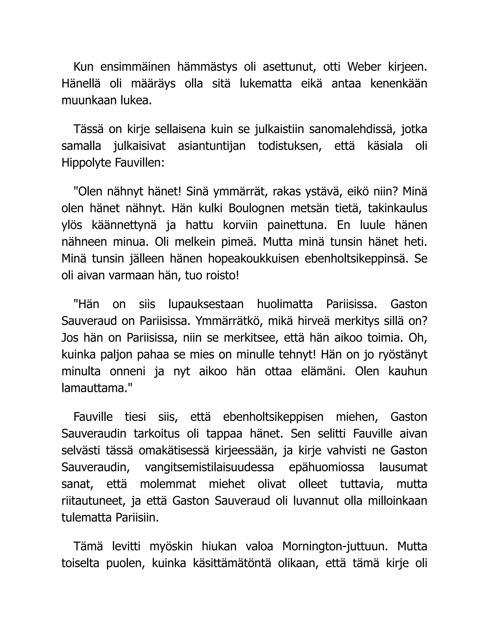 Kun ensimmäinen hämmästys oli asettunut, otti Weber kirjeen.
Hänellä oli määräys olla sitä lukematta eikä antaa kenenkään
muunkaan lukea.
Tässä on kirje sellaisena kuin se julkaistiin sanomalehdissä, jotka
samalla julkaisivat asiantuntijan todistuksen, että käsiala oli
Hippolyte Fauvillen:
Olen nähnyt hänet! Sinä ymmärrät, rakas ystävä, eikö niin? Minä
olen hänet nähnyt. Hän kulki Boulognen metsän tietä, takinkaulus
ylös käännettynä ja hattu korviin painettuna. En luule hänen
nähneen minua. Oli melkein pimeä. Mutta minä tunsin hänet heti.
Minä tunsin jälleen hänen hopeakoukkuisen ebenholtsikeppinsä. Se
oli aivan varmaan hän, tuo roisto!
Hän on siis lupauksestaan huolimatta Pariisissa. Gaston
Sauveraud on Pariisissa. Ymmärrätkö, mikä hirveä merkitys sillä on?
Jos hän on Pariisissa, niin se merkitsee, että hän aikoo toimia. Oh,
kuinka paljon pahaa se mies on minulle tehnyt! Hän on jo ryöstänyt
minulta onneni ja nyt aikoo hän ottaa elämäni. Olen kauhun
lamauttama.
Fauville tiesi siis, että ebenholtsikeppisen miehen, Gaston
Sauveraudin tarkoitus oli tappaa hänet. Sen selitti Fauville aivan
selvästi tässä omakätisessä kirjeessään, ja kirje vahvisti ne Gaston
Sauveraudin, vangitsemistilaisuudessa epähuomiossa lausumat
sanat, että molemmat miehet olivat olleet tuttavia, mutta
riitautuneet, ja että Gaston Sauveraud oli luvannut olla milloinkaan
tulematta Pariisiin.
Tämä levitti myöskin hiukan valoa Mornington-juttuun. Mutta
toiselta puolen, kuinka käsittämätöntä olikaan, että tämä kirje oli
 