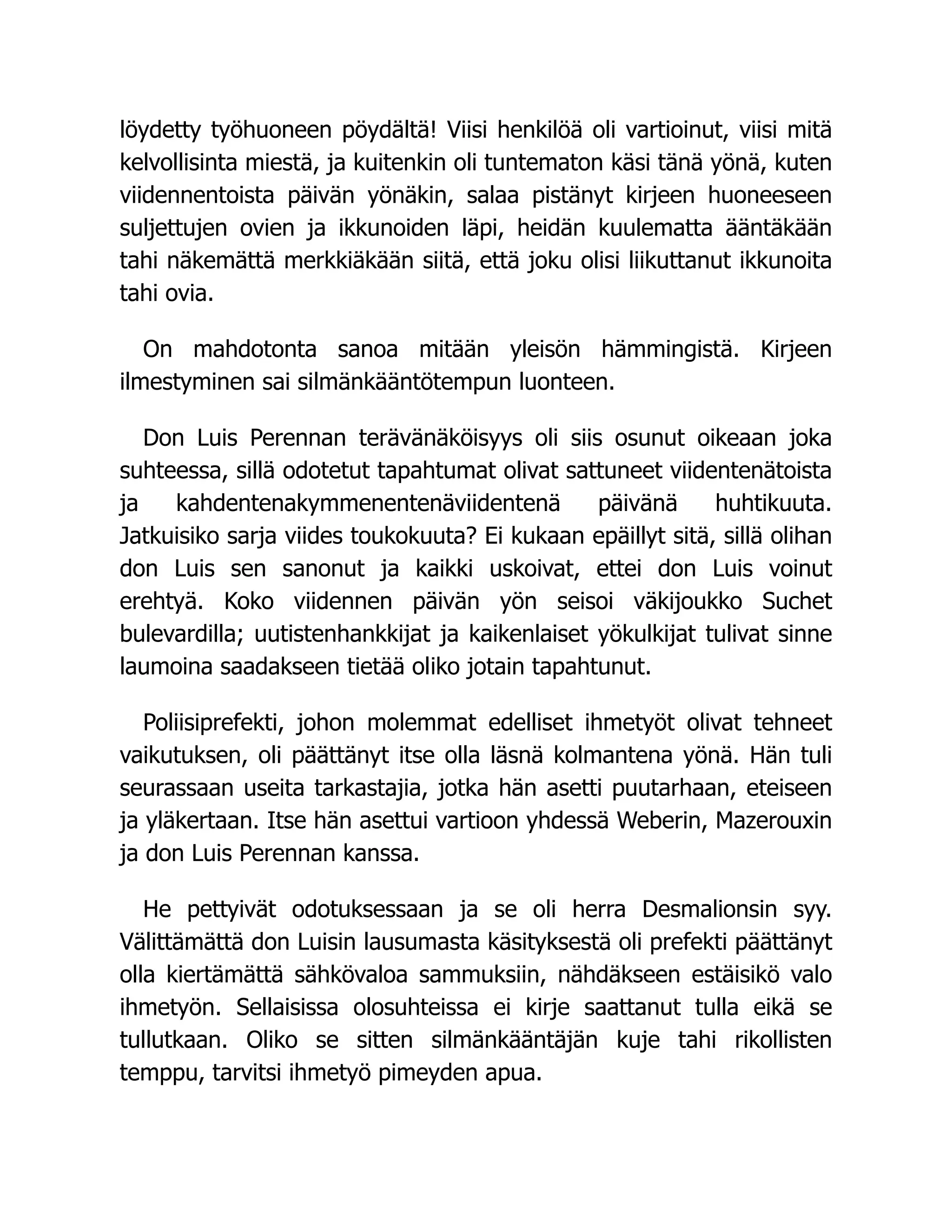 löydetty työhuoneen pöydältä! Viisi henkilöä oli vartioinut, viisi mitä
kelvollisinta miestä, ja kuitenkin oli tuntematon käsi tänä yönä, kuten
viidennentoista päivän yönäkin, salaa pistänyt kirjeen huoneeseen
suljettujen ovien ja ikkunoiden läpi, heidän kuulematta ääntäkään
tahi näkemättä merkkiäkään siitä, että joku olisi liikuttanut ikkunoita
tahi ovia.
On mahdotonta sanoa mitään yleisön hämmingistä. Kirjeen
ilmestyminen sai silmänkääntötempun luonteen.
Don Luis Perennan terävänäköisyys oli siis osunut oikeaan joka
suhteessa, sillä odotetut tapahtumat olivat sattuneet viidentenätoista
ja kahdentenakymmenentenäviidentenä päivänä huhtikuuta.
Jatkuisiko sarja viides toukokuuta? Ei kukaan epäillyt sitä, sillä olihan
don Luis sen sanonut ja kaikki uskoivat, ettei don Luis voinut
erehtyä. Koko viidennen päivän yön seisoi väkijoukko Suchet
bulevardilla; uutistenhankkijat ja kaikenlaiset yökulkijat tulivat sinne
laumoina saadakseen tietää oliko jotain tapahtunut.
Poliisiprefekti, johon molemmat edelliset ihmetyöt olivat tehneet
vaikutuksen, oli päättänyt itse olla läsnä kolmantena yönä. Hän tuli
seurassaan useita tarkastajia, jotka hän asetti puutarhaan, eteiseen
ja yläkertaan. Itse hän asettui vartioon yhdessä Weberin, Mazerouxin
ja don Luis Perennan kanssa.
He pettyivät odotuksessaan ja se oli herra Desmalionsin syy.
Välittämättä don Luisin lausumasta käsityksestä oli prefekti päättänyt
olla kiertämättä sähkövaloa sammuksiin, nähdäkseen estäisikö valo
ihmetyön. Sellaisissa olosuhteissa ei kirje saattanut tulla eikä se
tullutkaan. Oliko se sitten silmänkääntäjän kuje tahi rikollisten
temppu, tarvitsi ihmetyö pimeyden apua.
 
