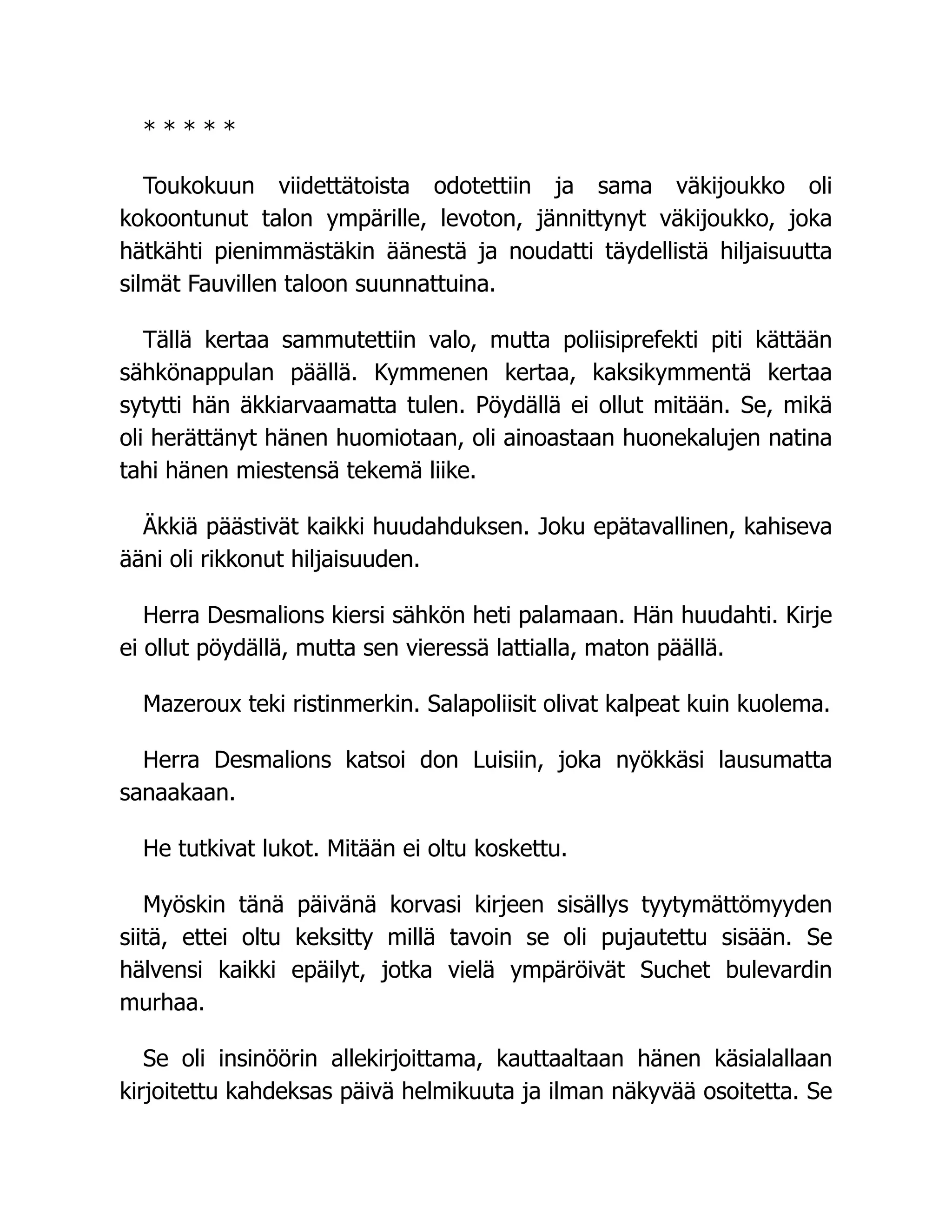 * * * * *
Toukokuun viidettätoista odotettiin ja sama väkijoukko oli
kokoontunut talon ympärille, levoton, jännittynyt väkijoukko, joka
hätkähti pienimmästäkin äänestä ja noudatti täydellistä hiljaisuutta
silmät Fauvillen taloon suunnattuina.
Tällä kertaa sammutettiin valo, mutta poliisiprefekti piti kättään
sähkönappulan päällä. Kymmenen kertaa, kaksikymmentä kertaa
sytytti hän äkkiarvaamatta tulen. Pöydällä ei ollut mitään. Se, mikä
oli herättänyt hänen huomiotaan, oli ainoastaan huonekalujen natina
tahi hänen miestensä tekemä liike.
Äkkiä päästivät kaikki huudahduksen. Joku epätavallinen, kahiseva
ääni oli rikkonut hiljaisuuden.
Herra Desmalions kiersi sähkön heti palamaan. Hän huudahti. Kirje
ei ollut pöydällä, mutta sen vieressä lattialla, maton päällä.
Mazeroux teki ristinmerkin. Salapoliisit olivat kalpeat kuin kuolema.
Herra Desmalions katsoi don Luisiin, joka nyökkäsi lausumatta
sanaakaan.
He tutkivat lukot. Mitään ei oltu koskettu.
Myöskin tänä päivänä korvasi kirjeen sisällys tyytymättömyyden
siitä, ettei oltu keksitty millä tavoin se oli pujautettu sisään. Se
hälvensi kaikki epäilyt, jotka vielä ympäröivät Suchet bulevardin
murhaa.
Se oli insinöörin allekirjoittama, kauttaaltaan hänen käsialallaan
kirjoitettu kahdeksas päivä helmikuuta ja ilman näkyvää osoitetta. Se
 