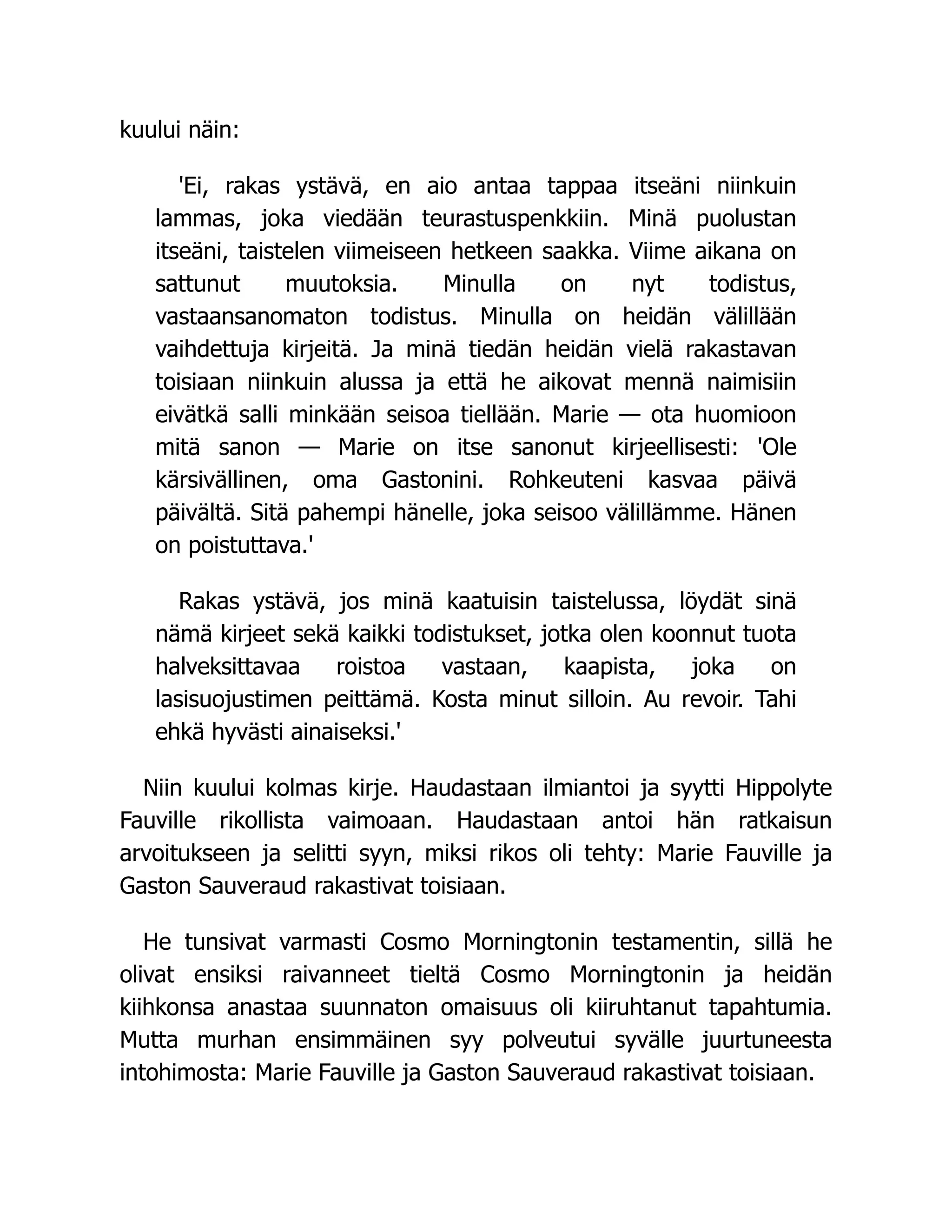 kuului näin:
'Ei, rakas ystävä, en aio antaa tappaa itseäni niinkuin
lammas, joka viedään teurastuspenkkiin. Minä puolustan
itseäni, taistelen viimeiseen hetkeen saakka. Viime aikana on
sattunut muutoksia. Minulla on nyt todistus,
vastaansanomaton todistus. Minulla on heidän välillään
vaihdettuja kirjeitä. Ja minä tiedän heidän vielä rakastavan
toisiaan niinkuin alussa ja että he aikovat mennä naimisiin
eivätkä salli minkään seisoa tiellään. Marie — ota huomioon
mitä sanon — Marie on itse sanonut kirjeellisesti: 'Ole
kärsivällinen, oma Gastonini. Rohkeuteni kasvaa päivä
päivältä. Sitä pahempi hänelle, joka seisoo välillämme. Hänen
on poistuttava.'
Rakas ystävä, jos minä kaatuisin taistelussa, löydät sinä
nämä kirjeet sekä kaikki todistukset, jotka olen koonnut tuota
halveksittavaa roistoa vastaan, kaapista, joka on
lasisuojustimen peittämä. Kosta minut silloin. Au revoir. Tahi
ehkä hyvästi ainaiseksi.'
Niin kuului kolmas kirje. Haudastaan ilmiantoi ja syytti Hippolyte
Fauville rikollista vaimoaan. Haudastaan antoi hän ratkaisun
arvoitukseen ja selitti syyn, miksi rikos oli tehty: Marie Fauville ja
Gaston Sauveraud rakastivat toisiaan.
He tunsivat varmasti Cosmo Morningtonin testamentin, sillä he
olivat ensiksi raivanneet tieltä Cosmo Morningtonin ja heidän
kiihkonsa anastaa suunnaton omaisuus oli kiiruhtanut tapahtumia.
Mutta murhan ensimmäinen syy polveutui syvälle juurtuneesta
intohimosta: Marie Fauville ja Gaston Sauveraud rakastivat toisiaan.
 