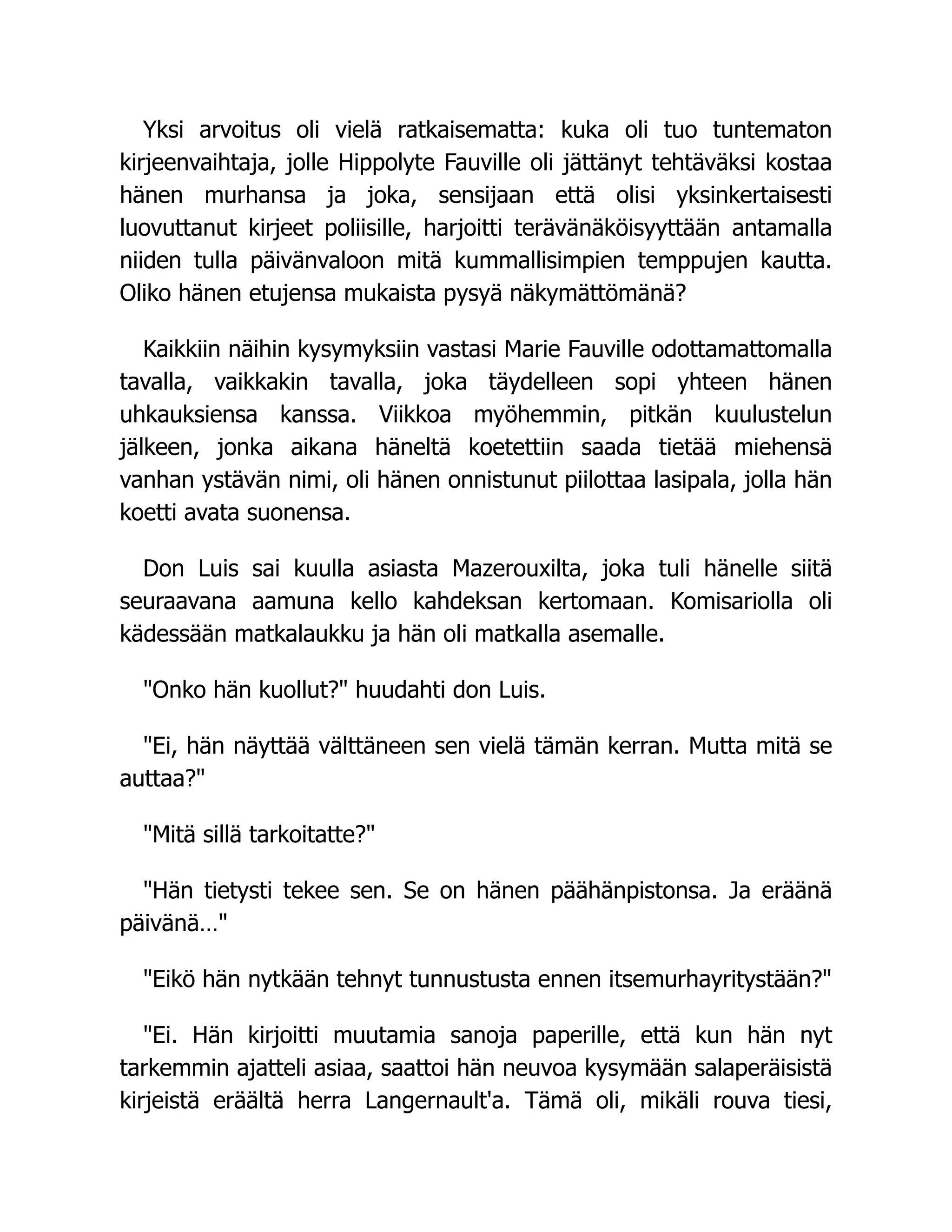 Yksi arvoitus oli vielä ratkaisematta: kuka oli tuo tuntematon
kirjeenvaihtaja, jolle Hippolyte Fauville oli jättänyt tehtäväksi kostaa
hänen murhansa ja joka, sensijaan että olisi yksinkertaisesti
luovuttanut kirjeet poliisille, harjoitti terävänäköisyyttään antamalla
niiden tulla päivänvaloon mitä kummallisimpien temppujen kautta.
Oliko hänen etujensa mukaista pysyä näkymättömänä?
Kaikkiin näihin kysymyksiin vastasi Marie Fauville odottamattomalla
tavalla, vaikkakin tavalla, joka täydelleen sopi yhteen hänen
uhkauksiensa kanssa. Viikkoa myöhemmin, pitkän kuulustelun
jälkeen, jonka aikana häneltä koetettiin saada tietää miehensä
vanhan ystävän nimi, oli hänen onnistunut piilottaa lasipala, jolla hän
koetti avata suonensa.
Don Luis sai kuulla asiasta Mazerouxilta, joka tuli hänelle siitä
seuraavana aamuna kello kahdeksan kertomaan. Komisariolla oli
kädessään matkalaukku ja hän oli matkalla asemalle.
Onko hän kuollut? huudahti don Luis.
Ei, hän näyttää välttäneen sen vielä tämän kerran. Mutta mitä se
auttaa?
Mitä sillä tarkoitatte?
Hän tietysti tekee sen. Se on hänen päähänpistonsa. Ja eräänä
päivänä…
Eikö hän nytkään tehnyt tunnustusta ennen itsemurhayritystään?
Ei. Hän kirjoitti muutamia sanoja paperille, että kun hän nyt
tarkemmin ajatteli asiaa, saattoi hän neuvoa kysymään salaperäisistä
kirjeistä eräältä herra Langernault'a. Tämä oli, mikäli rouva tiesi,
 