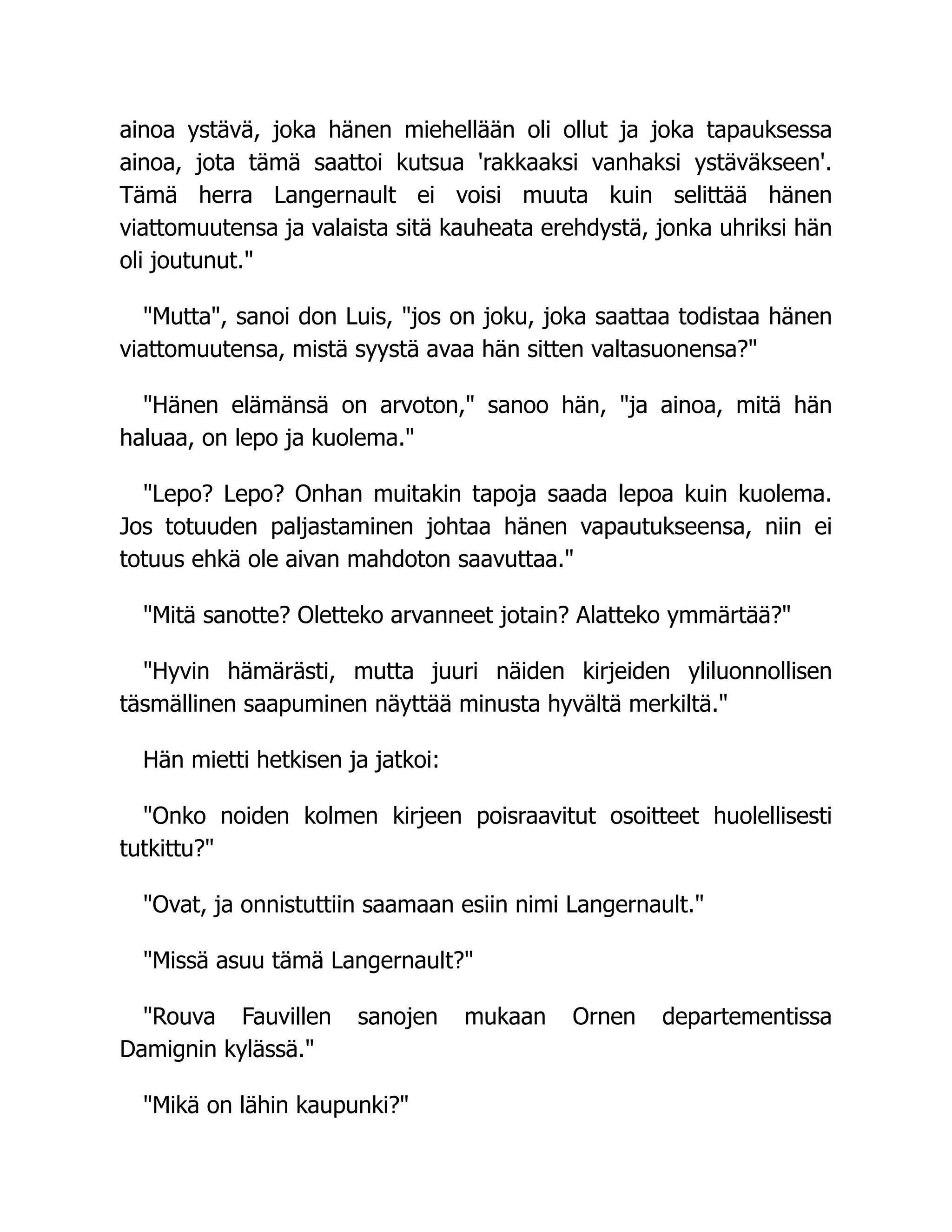 ainoa ystävä, joka hänen miehellään oli ollut ja joka tapauksessa
ainoa, jota tämä saattoi kutsua 'rakkaaksi vanhaksi ystäväkseen'.
Tämä herra Langernault ei voisi muuta kuin selittää hänen
viattomuutensa ja valaista sitä kauheata erehdystä, jonka uhriksi hän
oli joutunut.
Mutta, sanoi don Luis, jos on joku, joka saattaa todistaa hänen
viattomuutensa, mistä syystä avaa hän sitten valtasuonensa?
Hänen elämänsä on arvoton, sanoo hän, ja ainoa, mitä hän
haluaa, on lepo ja kuolema.
Lepo? Lepo? Onhan muitakin tapoja saada lepoa kuin kuolema.
Jos totuuden paljastaminen johtaa hänen vapautukseensa, niin ei
totuus ehkä ole aivan mahdoton saavuttaa.
Mitä sanotte? Oletteko arvanneet jotain? Alatteko ymmärtää?
Hyvin hämärästi, mutta juuri näiden kirjeiden yliluonnollisen
täsmällinen saapuminen näyttää minusta hyvältä merkiltä.
Hän mietti hetkisen ja jatkoi:
Onko noiden kolmen kirjeen poisraavitut osoitteet huolellisesti
tutkittu?
Ovat, ja onnistuttiin saamaan esiin nimi Langernault.
Missä asuu tämä Langernault?
Rouva Fauvillen sanojen mukaan Ornen departementissa
Damignin kylässä.
Mikä on lähin kaupunki?
 