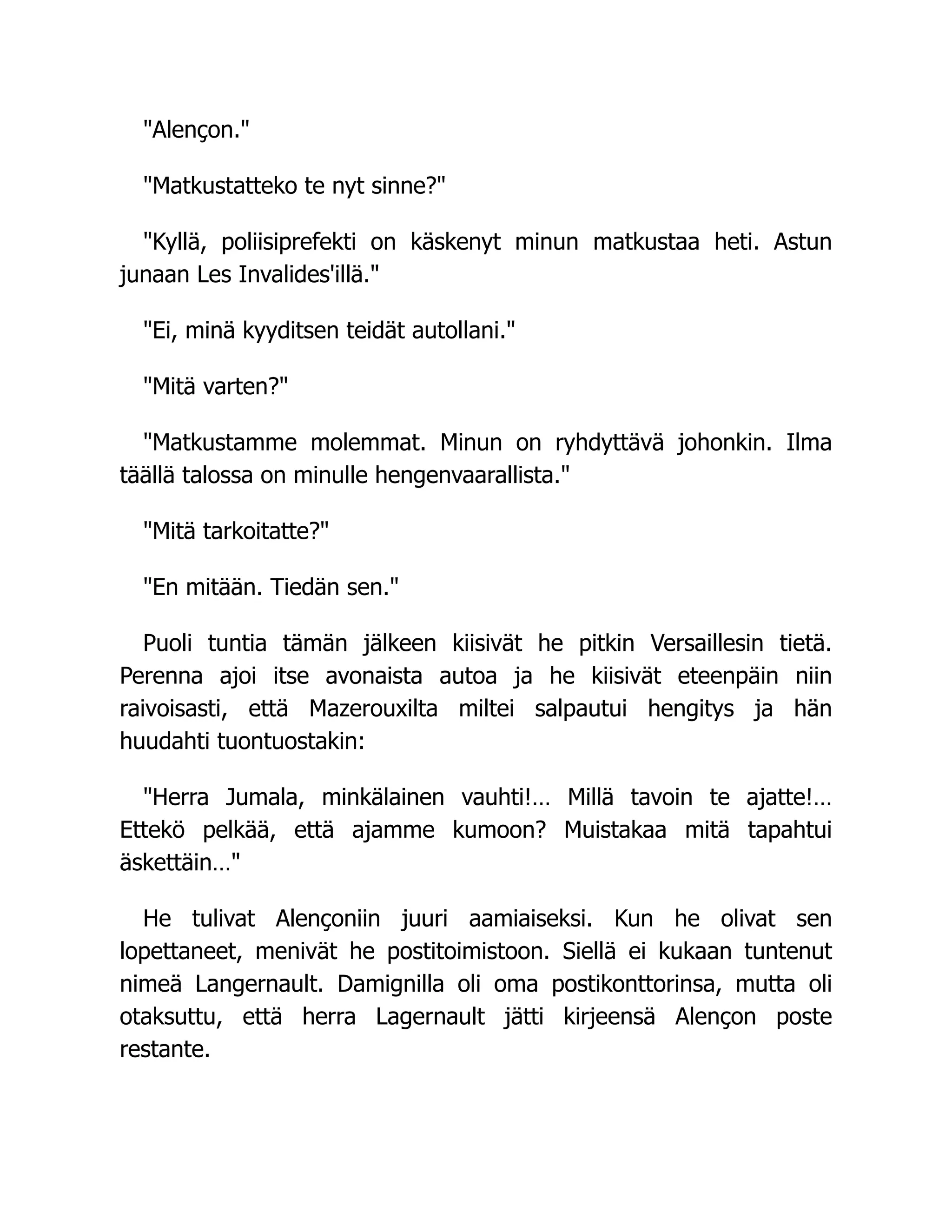 Alençon.
Matkustatteko te nyt sinne?
Kyllä, poliisiprefekti on käskenyt minun matkustaa heti. Astun
junaan Les Invalides'illä.
Ei, minä kyyditsen teidät autollani.
Mitä varten?
Matkustamme molemmat. Minun on ryhdyttävä johonkin. Ilma
täällä talossa on minulle hengenvaarallista.
Mitä tarkoitatte?
En mitään. Tiedän sen.
Puoli tuntia tämän jälkeen kiisivät he pitkin Versaillesin tietä.
Perenna ajoi itse avonaista autoa ja he kiisivät eteenpäin niin
raivoisasti, että Mazerouxilta miltei salpautui hengitys ja hän
huudahti tuontuostakin:
Herra Jumala, minkälainen vauhti!… Millä tavoin te ajatte!…
Ettekö pelkää, että ajamme kumoon? Muistakaa mitä tapahtui
äskettäin…
He tulivat Alençoniin juuri aamiaiseksi. Kun he olivat sen
lopettaneet, menivät he postitoimistoon. Siellä ei kukaan tuntenut
nimeä Langernault. Damignilla oli oma postikonttorinsa, mutta oli
otaksuttu, että herra Lagernault jätti kirjeensä Alençon poste
restante.
 