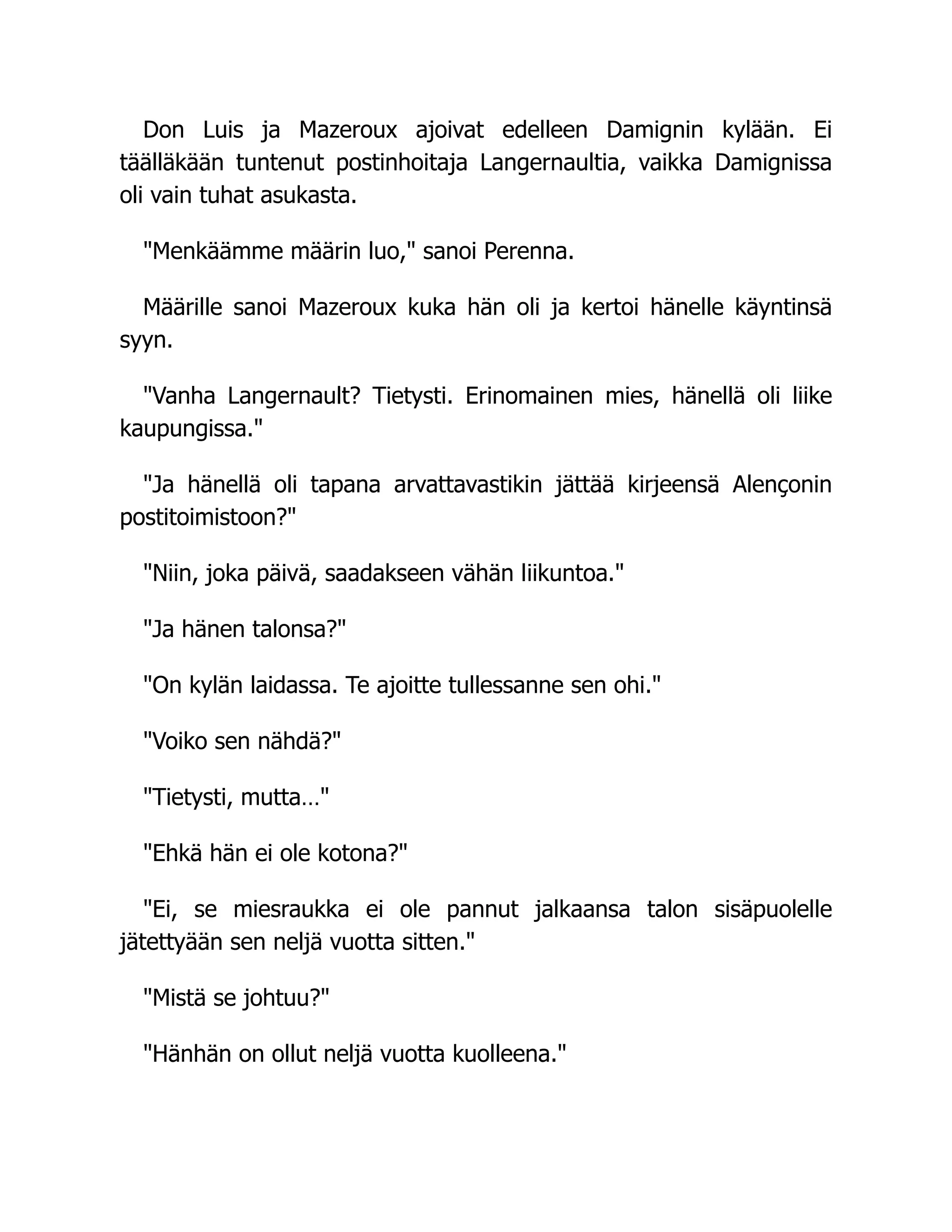 Don Luis ja Mazeroux ajoivat edelleen Damignin kylään. Ei
täälläkään tuntenut postinhoitaja Langernaultia, vaikka Damignissa
oli vain tuhat asukasta.
Menkäämme määrin luo, sanoi Perenna.
Määrille sanoi Mazeroux kuka hän oli ja kertoi hänelle käyntinsä
syyn.
Vanha Langernault? Tietysti. Erinomainen mies, hänellä oli liike
kaupungissa.
Ja hänellä oli tapana arvattavastikin jättää kirjeensä Alençonin
postitoimistoon?
Niin, joka päivä, saadakseen vähän liikuntoa.
Ja hänen talonsa?
On kylän laidassa. Te ajoitte tullessanne sen ohi.
Voiko sen nähdä?
Tietysti, mutta…
Ehkä hän ei ole kotona?
Ei, se miesraukka ei ole pannut jalkaansa talon sisäpuolelle
jätettyään sen neljä vuotta sitten.
Mistä se johtuu?
Hänhän on ollut neljä vuotta kuolleena.
 