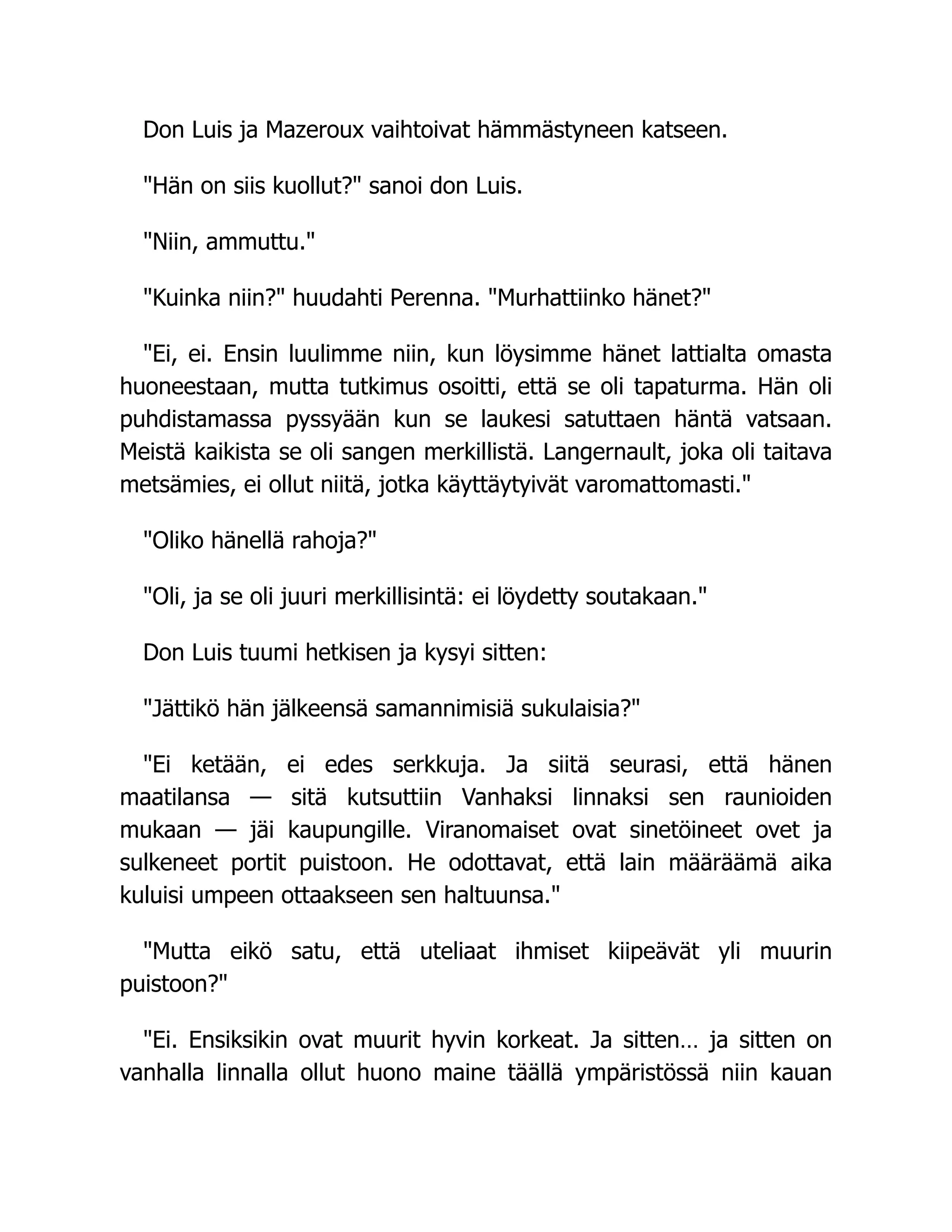 Don Luis ja Mazeroux vaihtoivat hämmästyneen katseen.
Hän on siis kuollut? sanoi don Luis.
Niin, ammuttu.
Kuinka niin? huudahti Perenna. Murhattiinko hänet?
Ei, ei. Ensin luulimme niin, kun löysimme hänet lattialta omasta
huoneestaan, mutta tutkimus osoitti, että se oli tapaturma. Hän oli
puhdistamassa pyssyään kun se laukesi satuttaen häntä vatsaan.
Meistä kaikista se oli sangen merkillistä. Langernault, joka oli taitava
metsämies, ei ollut niitä, jotka käyttäytyivät varomattomasti.
Oliko hänellä rahoja?
Oli, ja se oli juuri merkillisintä: ei löydetty soutakaan.
Don Luis tuumi hetkisen ja kysyi sitten:
Jättikö hän jälkeensä samannimisiä sukulaisia?
Ei ketään, ei edes serkkuja. Ja siitä seurasi, että hänen
maatilansa — sitä kutsuttiin Vanhaksi linnaksi sen raunioiden
mukaan — jäi kaupungille. Viranomaiset ovat sinetöineet ovet ja
sulkeneet portit puistoon. He odottavat, että lain määräämä aika
kuluisi umpeen ottaakseen sen haltuunsa.
Mutta eikö satu, että uteliaat ihmiset kiipeävät yli muurin
puistoon?
Ei. Ensiksikin ovat muurit hyvin korkeat. Ja sitten… ja sitten on
vanhalla linnalla ollut huono maine täällä ympäristössä niin kauan
 