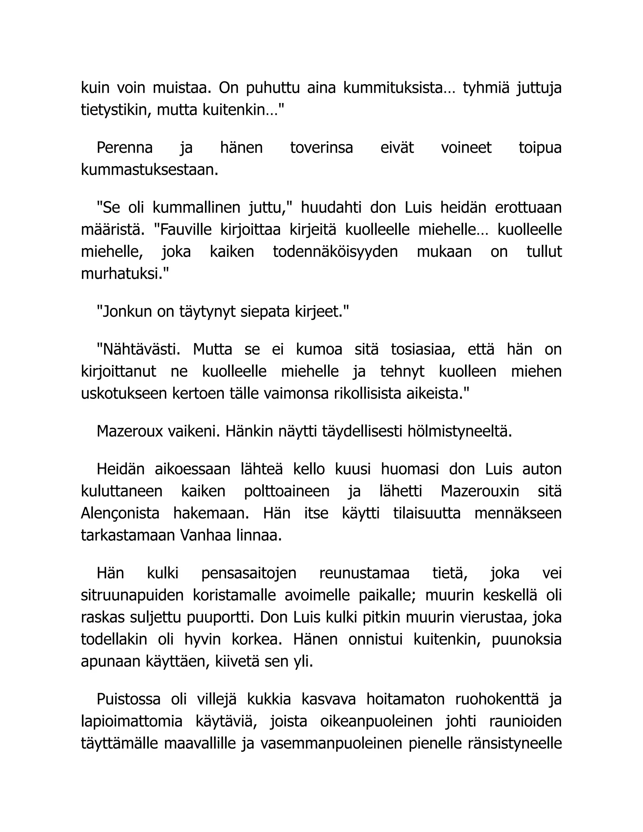 kuin voin muistaa. On puhuttu aina kummituksista… tyhmiä juttuja
tietystikin, mutta kuitenkin…
Perenna ja hänen toverinsa eivät voineet toipua
kummastuksestaan.
Se oli kummallinen juttu, huudahti don Luis heidän erottuaan
määristä. Fauville kirjoittaa kirjeitä kuolleelle miehelle… kuolleelle
miehelle, joka kaiken todennäköisyyden mukaan on tullut
murhatuksi.
Jonkun on täytynyt siepata kirjeet.
Nähtävästi. Mutta se ei kumoa sitä tosiasiaa, että hän on
kirjoittanut ne kuolleelle miehelle ja tehnyt kuolleen miehen
uskotukseen kertoen tälle vaimonsa rikollisista aikeista.
Mazeroux vaikeni. Hänkin näytti täydellisesti hölmistyneeltä.
Heidän aikoessaan lähteä kello kuusi huomasi don Luis auton
kuluttaneen kaiken polttoaineen ja lähetti Mazerouxin sitä
Alençonista hakemaan. Hän itse käytti tilaisuutta mennäkseen
tarkastamaan Vanhaa linnaa.
Hän kulki pensasaitojen reunustamaa tietä, joka vei
sitruunapuiden koristamalle avoimelle paikalle; muurin keskellä oli
raskas suljettu puuportti. Don Luis kulki pitkin muurin vierustaa, joka
todellakin oli hyvin korkea. Hänen onnistui kuitenkin, puunoksia
apunaan käyttäen, kiivetä sen yli.
Puistossa oli villejä kukkia kasvava hoitamaton ruohokenttä ja
lapioimattomia käytäviä, joista oikeanpuoleinen johti raunioiden
täyttämälle maavallille ja vasemmanpuoleinen pienelle ränsistyneelle
 