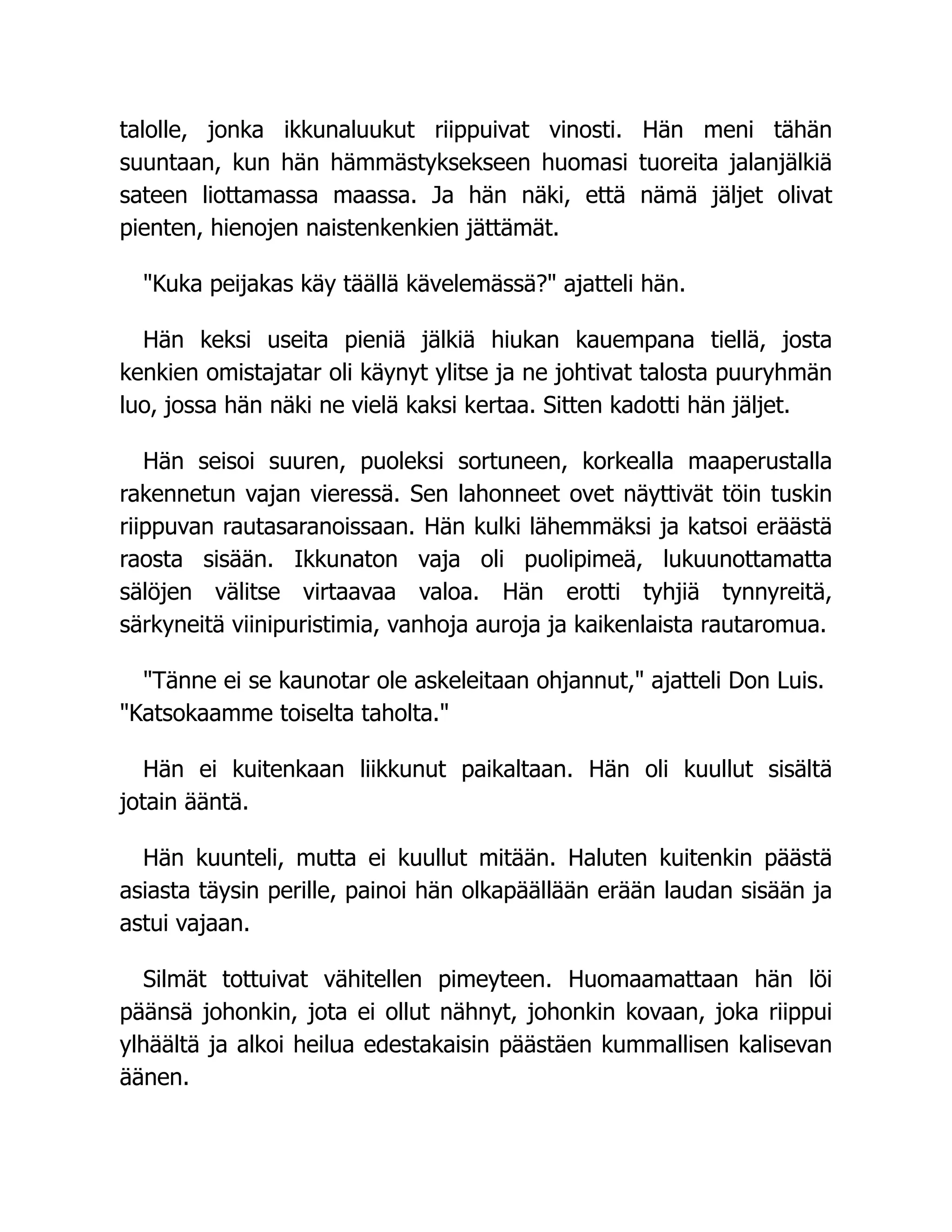 talolle, jonka ikkunaluukut riippuivat vinosti. Hän meni tähän
suuntaan, kun hän hämmästyksekseen huomasi tuoreita jalanjälkiä
sateen liottamassa maassa. Ja hän näki, että nämä jäljet olivat
pienten, hienojen naistenkenkien jättämät.
Kuka peijakas käy täällä kävelemässä? ajatteli hän.
Hän keksi useita pieniä jälkiä hiukan kauempana tiellä, josta
kenkien omistajatar oli käynyt ylitse ja ne johtivat talosta puuryhmän
luo, jossa hän näki ne vielä kaksi kertaa. Sitten kadotti hän jäljet.
Hän seisoi suuren, puoleksi sortuneen, korkealla maaperustalla
rakennetun vajan vieressä. Sen lahonneet ovet näyttivät töin tuskin
riippuvan rautasaranoissaan. Hän kulki lähemmäksi ja katsoi eräästä
raosta sisään. Ikkunaton vaja oli puolipimeä, lukuunottamatta
sälöjen välitse virtaavaa valoa. Hän erotti tyhjiä tynnyreitä,
särkyneitä viinipuristimia, vanhoja auroja ja kaikenlaista rautaromua.
Tänne ei se kaunotar ole askeleitaan ohjannut, ajatteli Don Luis.
Katsokaamme toiselta taholta.
Hän ei kuitenkaan liikkunut paikaltaan. Hän oli kuullut sisältä
jotain ääntä.
Hän kuunteli, mutta ei kuullut mitään. Haluten kuitenkin päästä
asiasta täysin perille, painoi hän olkapäällään erään laudan sisään ja
astui vajaan.
Silmät tottuivat vähitellen pimeyteen. Huomaamattaan hän löi
päänsä johonkin, jota ei ollut nähnyt, johonkin kovaan, joka riippui
ylhäältä ja alkoi heilua edestakaisin päästäen kummallisen kalisevan
äänen.
 