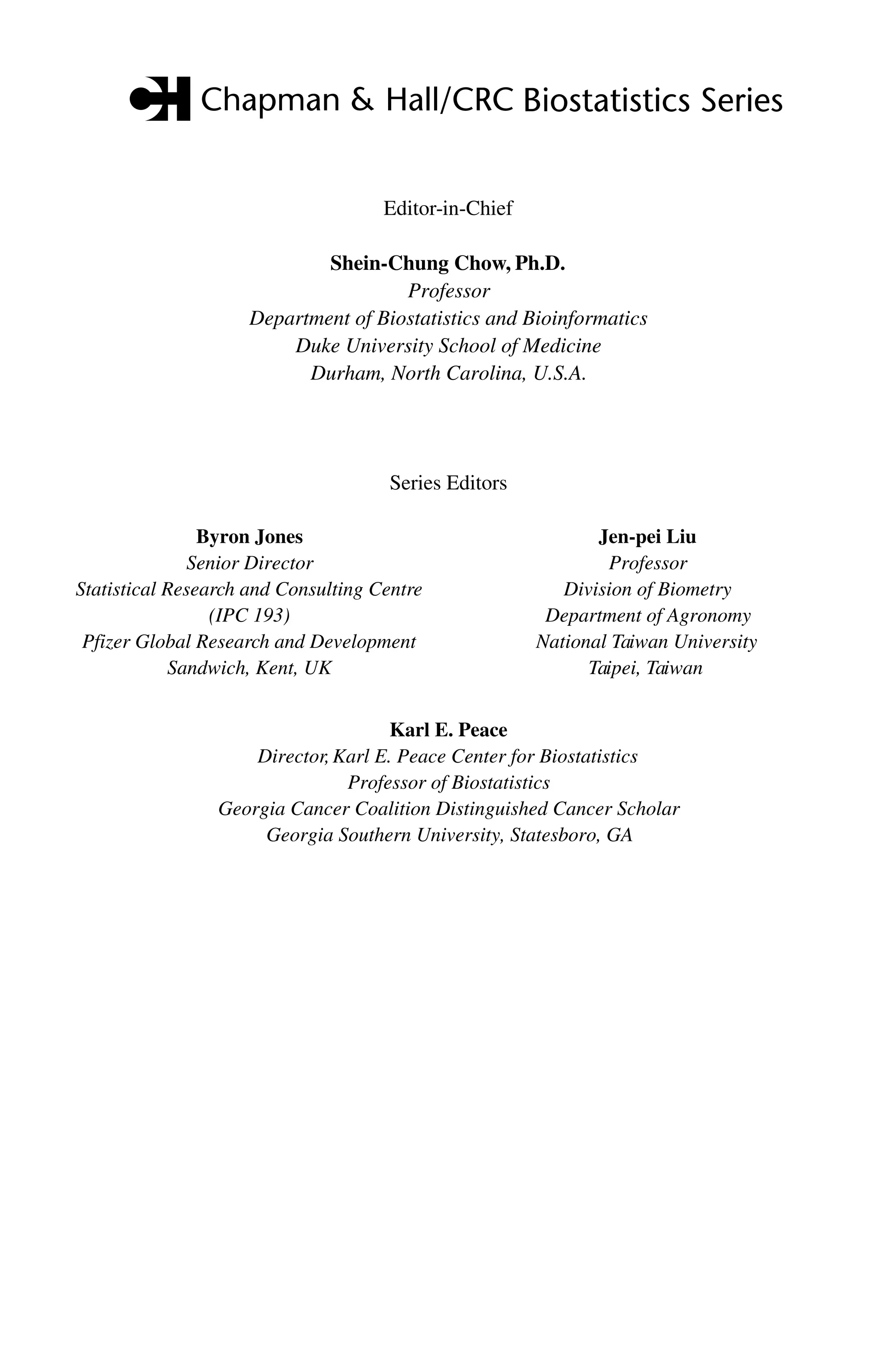 C5777: “c5777_c000” — 2007/10/31 — 15:03 — page ii — #2
ii Computational Methods in Biomedical Research
Editor-in-Chief
Shein-Chung Chow, Ph.D.
Professor
Department of Biostatistics and Bioinformatics
Duke University School of Medicine
Durham, North Carolina, U.S.A.
Byron Jones
Senior Director
Statistical Research and Consulting Centre
(IPC 193)
Pfizer Global Research and Development
Sandwich, Kent, UK
Jen-pei Liu
Professor
Division of Biometry
Department of Agronomy
National Taiwan University
Taipei, Taiwan
Karl E. Peace
Director,Karl E. Peace Center for Biostatistics
Professor of Biostatistics
Georgia Cancer Coalition Distinguished Cancer Scholar
Georgia Southern University, Statesboro, GA
Series Editors
 