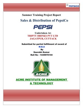 Summer Training Project Report
Sales & Distribution of PepsiCo
Undertaken At:
TRIPTY DRINKS PVT LTD
JAGATPUR, CUTTACK
Submitted for partial fulfillment of award of
M.B.A
By
Saurabh Kumar
Roll No - 1439970144
ACME INSTITUTE OF MANAGEMENT
& TECHNOLOGY
 