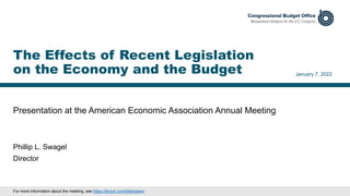 Presentation at the American Economic Association Annual Meeting
January 7, 2022
Phillip L. Swagel
Director
The Effects of Recent Legislation
on the Economy and the Budget
For more information about the meeting, see https://tinyurl.com/bderdaww.
 