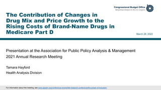Presentation at the Association for Public Policy Analysis & Management
2021 Annual Research Meeting
March 28, 2022
Tamara Hayford
Health Analysis Division
The Contribution of Changes in
Drug Mix and Price Growth to the
Rising Costs of Brand-Name Drugs in
Medicare Part D
For information about the meeting, see www.appam.org/conference-events/fall-research-conference/the-power-of-inclusion/.
 