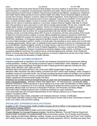 Safety Joe Doherty 757-372-1984
Company Safety Personnel and/or Doctors & Risk Analysis Insurance Auditors to assist them in doing these
tasks because of my expertise: During frequent inspections and audits; Recommend corrective measures to
reduce hazardous environmental conditions; Recommend, Implement and Monitor compliance to; Implement
new health hazard safety process to ensure workers health and safety; Ensure Industrial Hygiene practices
comply with Company, Shipyard, Customer, State and Federal regulations; At the beginning of every new job;
Conduct design review of new proposed work to ensure adequate measures for prevention of occupational
injury; Conduct Industrial Hygiene surveys of working conditions to include hearing, heavy metals, etc., to
determine the nature of hazardous exposure in work area; Analyze Industrial Hygiene field data; to include
paint chip sampling on every space prior to work start to average approximately 100 per year; to identify work
related health hazards; Purchasing Authoritarian, Perform and Observe Industrial Hygiene sampling
equipment; to include establishing the calibration procedures, training employees and monitoring for proper
use and troubleshoot even by phone; for unusual parameters that may indicate malfunctions; Analyze
laboratory results; to include training others NOT to jump to conclusions until they were positive of the results;
to determine corrective actions needed; to include utilizing established programs required by OSHA that I
developed; Establish the program for physical screening; to include utilizing established programs required by
OSHA that I developed; of employees exposed to identified hazards; to ensure no overexposures ever
occurred; Collect samples to perform studies; to include paint chip sampling on every space prior to work start
to average approximately 100 per year; on potential environmental hazards; to ensure no overexposures ever
occurred; Maintain Industrial Hygiene records; to include hearing, Lead and Chromium IV; in accordance with
regulations and guidelines; OSHA 29 Code of Federal Regulations, Company, Customer and Shipyards
Procedures and Guidelines; Prepare comprehensive Industrial Hygiene written reports on findings; to include
requesting additional funds from the customer due to contractual agreements; Develop, Write, Implement,
Monitor to include personally Conduct training programs; to include multiple times per job due to high rotation
of workers; to promote the elimination of health hazards;
PRIOR DUTIES/ ACCOMPLISHMENTS:
Prepared supplements to regulations and manuals and developed specialized local requirements defining
mishap prevention, handling, and storage procedures based on interpretation and/or adaptation of higher
command instructions and policies formulated by other Federal government agencies including the DOL.
OSHA, DOD, NAVSEA, DOT, DMV and EPA.
Reviewed plans and specifications for new construction (NNS Double Eagle Program); major building
alterations (Main Industries new office building converted from DOT vehicle repair building); and/or changes in
installation equipment (new blast booth, new storage (including hazardous waste and storage); and monitored
projects through completion to ensure compliance with IH & OSHE codes and standards including OSHA and
Virginia Department of Environmental Quality (VA DEQ).
Developed and provided technical training/instruction to upper and mid management, supervisors, employees
and/or unit representatives. Example: Virginia Ship Repair Assn. 12th
Annual (8 hour, including IH) Safety
Seminar Chairperson, Performed training in group setting of up to just under 200 attendees at VSRA Safety &
Health Seminar as Chairperson for 8 hour training; Developed & performed training sessions for AMMA Safety
Specialists, Medical Staff, and Seminar on Respirator Protection, Fall Prevention and Heavy Metals;
Personally trained 4 Safety Inspectors that currently are employed by major contractors
I have personally been the Company Representative for the closing conference by an OSHA Industrial
Hygiene Compliance Officer
Employee training class creator, preparation and employee instructor / training / Certification;
Project Safety Specialist involving onsite training, project setup to include clean & dirty rooms/areas; shower &
locker room areas; work and home clothing;
SPECIALIZED EXPERIENCE/QUALIFICATIONS:
Qualified as QP-1 Environmental, Health & Safety Company (EH & S) Officer” in Accordance with “The Society
for Protective Coatings (SSPC)”
Author of the Corporate Safety & Health and Environmental Program Manuals
Program Manager for Company Programs including: Hazardous Materials; Personal Protective Equipment;
General Health and Safety; Occupational health and environmental controls; Fire Protection and Prevention;
Signs, Signals and Barricades; Materials handling, storage, use and disposal; Hand and Power Tools; Welding
and Cutting; Electrical (e.g. lighting, wiring, heating and cooling equipment, GFCI’s); Working near power lines,
 