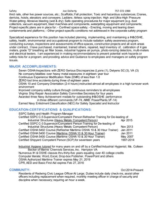 Safety Joe Doherty 757-372-1984
third rails, other live power sources, etc.; Scaffolds; Fall protection; Toxic and hazardous substances; Cranes,
derricks, hoists, elevators and conveyers; Ladders; Airless spray injection; High and Ultra-High Pressure
Water-jetting; Abrasive blasting (wet & dry); Safe operating procedures for major equipment (e.g. dust
collectors, vacuum equipment, blast machines and components, waterjetting equipment and components;
Project-specific plans are in place for: - Confined space safety; - Erecting, moving and tearing down
containments and platforms; - Other project-specific conditions not addressed in the corporate safety program
Specialized experience for this position has included planning, implementing, and maintaining a IH&OSHE,
safety, health, environmental and occupational program to include radiation safety awareness program,
conducting surveys, inspections and assessments of office spaces, construction projects and all work areas
under contract, I have purchased, maintained, trained others, repaired, kept inventory of, calibration of 4 gas
meters, grade “D” breathing air filter boxes, industrial hygiene air pumps, photo-ionizing detectors, multi-meters
and electrical testers. I am experienced in making recommendations to prevent potential work hazards or
safety risks for a program; and providing advice and Guidance to employees and managers on safety program
issues.
MAJOR ACCOMPLISHMENTS:
Seven OSHA Inspections with ZERO Serious Discrepancies (Lyons (1), Detyens SC (3), VA (3)
No company fatalities over heavy metal exposures in eighteen year tour
Continuous Experience Modification Rate (EMR) of less than 1.0
ZERO lost time accidents during three of eighteen years
OSHA 10 and Company Orientation (2-4 hours) instructed almost all employees in a high turnover work
environment
Improved company safety culture through continuous reminders to all employees
Virginia Ship Repair Association Safety Committee Secretary for four years
Awarded three Navy Achievement medals for outstanding IH&OSHE performance
in three different commands (VF-74, AIMD PowerPlants,VF-14)
Earned Navy Enlistment Classification (NEC) for Safety Specialist and Instructor
EDUCATION-CERTIFICATIONS & QUALIFICATIONS:
SSPC Safety and Health Program Manager
Certified SSPC C-5 Supervisor/Competent Person Refresher Training for De-leading of
Industrial Structures (Heavy Metals Competent Person) Apr 2015
Certified SSPC C-3 Supervisor/Competent Person Training for De-leading of
Industrial Structures (Heavy Metals Competent Person) Nov 2013
Certified OSHA 5402 Course (Refresher Maritime OSHA 10 & 30 Hour Trainer) Jan 2011
Certified OSHA 5400 Course (Maritime OSHA 10 & 30 Hour Trainer) Jan 2011
Certified OSHA 5400 Course (Maritime OSHA 10 & 30 Hour Trainer) May 2007
Certified Shipyard Competent Person (SCP) for seventeen years 1997-2014
Industrial Hygiene tutored for many years on and off by a Certified Industrial Hygienist; Ms. Colleen
Becker of Marine Chemists Services, Inc. Hampton VA
Numerous IH & OSHE classes thru thirty-five years equaling over 40 college credits
Computer literate; Word, Excel, Drop-box Publisher, PowerPoint and others
OSHA Authorized Maritime Trainer expires May 21, 2019
CPR, AED and Basic First Aid expires Feb 27, 2016
COMMUNITY: Oct 2014-Present
Residents of Redwing Civic League Officer At Large; Duties include daily check-ins, assist other
officers including replacement when required, monthly meeting officer in charge of security and
discipline when necessary; requiring an hour a week.
 