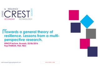 crest.researchgroup@gmail.com © Paul THERON – OPEN
CRESTCREST
CRISES
& RESILIENCE
ECONOMY
SOCIETY
TECHNOLOGY
Towards a general theory of
resilience. Lessons from a multi-
perspective research.
ERNCIP lecture, Brussels, 22/06/2016
Paul THERON, PhD, FBCI
 