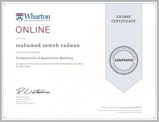 EDUCA
T
ION FOR EVE
R
YONE
CO
U
R
S
E
C E R T I F
I
C
A
TE
COURSE
CERTIFICATE
01/24/2017
mohamed sameh radwan
Fundamentals of Quantitative Modeling
an online non-credit course authorized by University of Pennsylvania and offered
through Coursera
has successfully completed
Richard Waterman
Professor of Statistics
Wharton School
University of Pennsylvania
Verify at coursera.org/verify/9GNS4T87HVVD
Coursera has confirmed the identity of this individual and
their participation in the course.
 
