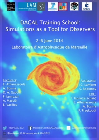 DAGAL Training School:
!
Simulations as a Tool for Observers
2-6 June 2014
Laboratoire d’Astrophysique de Marseille
Lecturers:
E. Athanassoula
A. Bosma
D. A. Gadotti
F. Iannuzzi
A. Macciò
E. Vasiliev
!
@DAGAL_EU facebook.com/DAGALaxies
Assistants:
J.C. Lambert
S. Rodionov
LOC:
F. Iannuzzi (chair)
E. Athanassoula
A. Bosma
F. Fragkoudi
www.dagalnetwork.eu
Simulation: E.Athanassoula LAM-2012
 