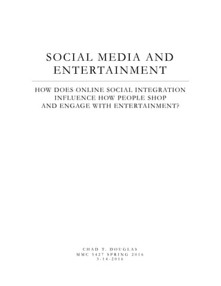 SOCIAL MEDIA AND
ENTERTAINMENT
HOW DOES ONLINE SOCIAL INTEGRATION
INFLUENCE HOW PEOPLE SHOP
AND ENGAGE WITH ENTERTAINMENT?
C H A D T . D O U G L A S
M M C 5 4 2 7 S P R I N G 2 0 1 6
3 - 1 4 - 2 0 1 6
 