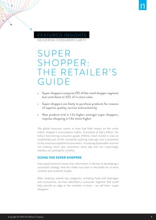1Copyright © 2015 The Nielsen Company
FEATURED INSIGHTS
SUPER
SHOPPER:
THE RETAILER’S
GUIDE
DELIVERING CONSUMER CLARITY
•	 Super shoppers comprise 19% of the retail shopper segment
but contribute to 55% of in-store sales
•	 Super shoppers are likely to purchase products for reasons
of superior quality, service and exclusivity
•	 New product trial is 1.2x higher amongst super shoppers,
impulse shopping is 1.4x times higher
The global recession seems to have had little impact on the urban
Indian shopper’s consumption habits. Estimated at $38.5 billion, the
Indian fast-moving consumer goods (FMCG) retail market is now an
established part of the constantly evolving cityscape and a testament
to the voracious appetite of consumers. Increasing disposable incomes
are creating more new consumers every day and not surprisingly,
retailers are jostling for visibility.
SIZING THE SUPER SHOPPER
Every good tactician knows that information is the key to developing a
successful strategy. And this holds true even in the battle for in-store
visibility and customer loyalty.
After studying several key categories including food and beverages
and accessories, we have identified a consumer segment that could
help provide an edge to the marketer in-store – we call them ‘super
shoppers.’
 