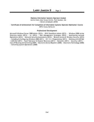 LARRY JAMISON II  Page 3
End
Diploma Information Systems Operator-Analyst
UNITED STATES ARMY SIGNAL CENTER, Fort Gordon, GA
~ Honors Graduate (2010)
Certificate of Achievement for Completion of Information Systems Operator-Maintainer Course
447TH SIGNAL BATTALION
Professional Development
Microsoft Windows Server 2008 Admin (2013) ~ 2010 SharePoint Admin (2013) ~ Windows 2008 Active
Directory Admin (2013) ~ A+ (2012) ~ Risk Management Strategies (2012) ~ Maintaining network
Operations (2012) ~ Network Security Assessments (2012) ~ Remote Access & Wireless Security (2012)
~ Installing & Configuring Windows 2000 (2011) ~ C# / C++ Programming (2011) ~ Working with ASP.Net
/ ADO.Net (2011) ~ Fault Tolerance & Disaster Recovery (2011) ~ Network+ (2011) ~ Security+ (2011) ~
Cisco IP Routing and Switching (2009) ~ Electronic Device Repairer (2008) ~ Electronic Technology (2008)
~ Switching System Operations (2008)
 