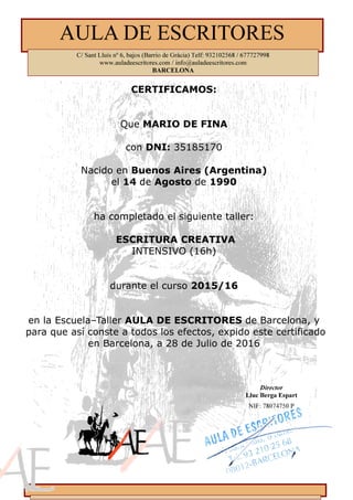 CERTIFICAMOS:
Que MARIO DE FINA
con DNI: 35185170
Nacido en Buenos Aires (Argentina)
el 14 de Agosto de 1990
ha completado el siguiente taller:
ESCRITURA CREATIVA
INTENSIVO (16h)
durante el curso 2015/16
en la Escuela–Taller AULA DE ESCRITORES de Barcelona, y
para que así conste a todos los efectos, expido este certificado
en Barcelona, a 28 de Julio de 2016
Director
Lluc Berga Espart
NIF: 78074750 P
AULA DE ESCRITORES
C/ Sant Lluís nº 6, bajos (Barrio de Gràcia) Telf: 932102568 / 677727998
www.auladeescritores.com / info@auladeescritores.com
BARCELO A
 
