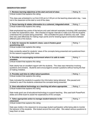 OBSERVATION SHEET
1. Reviews learning objectives at the start and end of class Rating: N
Critical incident that explains this rating:
This class was scheduled to run from 8:30 am to 3:30 pm on the teaching observation day. I was
not in the classroom at the start or end of the class.
2. Paces learning & relates information to a coherent, integrated whole Rating: 1
Critical incident that explains this rating:
Kate emphasized key points of the lecture and used relevant examples (including UAE examples)
to make her explanations clear. She checked at regular intervals to make sure that the students
understood the concepts being presented. She controlled the pace of delivery very well. Class
time was used effectively for making major points and for drawing logical connections between
different parts of the lecture.
3. Asks for reasons for student's views; uses & fosters good
questioning skill.
Rating: 1
Critical incident that explains this rating:
Kate constantly asked for students’ views of the concepts being presented and questioned them
for the reasons supporting their views.
4. Provides an encouraging environment where it is safe to make
mistakes.
Rating: 1
Critical incident that explains this rating:
Kate clearly has an excellent rapport with the students. The class was interactive involving
questions and answers. Students were encouraged to answer questions without having the fear
of making mistakes.
5. Provides wait time to reflect about questions Rating: 1
Critical incident that explains this rating:
Kate motivated the students to question the information being delivered. She paused and
checked to see if the students understood the concepts being presented
6. Uses educational technology as a teaching aid where appropriate. Rating: 1
Critical incident that explains this rating:
Kate made good use of educational technology to support teaching. She used both PowerPoint
slides and white board to assist her explanations of the concepts.
7. Takes appropriate action to manage student behavior in the
classroom
Rating: 1
Critical incident that explains this rating:
Kate was mobile in the classroom to encourage student participation while being able to monitor
the behavior of the students. She looked around the room often. She asked various questions to
keep them on task.
 