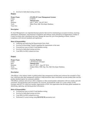• Involved in Individual testing activities.
Project:
Project Name : ITAMS (IT Asset Management System)
Client : CYIENT
Role : Manual tester
Duration : July 1st
2014 – Feb 28th
2015
Tools : Share Point, SQL Developer Database,
Team Size : 6
Description:
IT Asset Management is an important business practice that involves maintaining an accurate inventory, licensing
information, maintenance, and protection of hardware and software assets utilized by an Organization. It helps in
Control inventory that is purchased and used, Manage the asset life cycle from planning to Retire, Achieve
compliance with relevant standards and regulations.
Roles & Responsibility:
• Gathering and analyzing the Requirements from client.
• Involved in Knowledge Transfer regarding the requirements to the team.
• Executed test cases on both UI and database testing.
• Involved in Individual testing activities.
• Used JIRA for BUG related activities.
Project:
Project Name : NexGen Platform
Client : 1 World Sync (Chicago)
Role : Manual tester
Duration : July 10th
2013 – June 30th
2014
Tools : Eclipse Editor, XML Spy, Jira, SQL Developer Database,
Team Size : 15
Description:
1WorldSync is the industry leader in global product data management and data pool solutions has extended to Next
Gen, which provides data management solutions to help businesses share consistently accurate product data with the
product detailed reports for consumers globally.
1WorldSync solutions and services allow companies to share trusted product information with one another and with
consumers, driving business and convenience for everyone, all around the world. It is a joint venture of GS1
Germany and GS1 US, which are member organizations of GS1, the organization that develops global standards for
identifying, capturing, and sharing product information.
Roles & Responsibility:
• Executed test cases on both UI and database testing.
• Involved in Individual testing activities.
• Used JIRA for BUG related activities.
• Performed UI screen testing using SELENIUM automation tool.
 