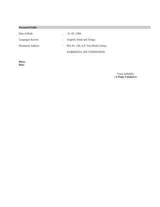 Personal Profile
Date of Birth : 21 -02 -1988.
Languages Known : English, Hindi and Telugu.
Permanent Address : Plot No: 146, A.P. Text Book Colony,
KARKHANA, SECUNDERABAD.
Place:
Date:
Yours faithfully,
(A Pooja Vaishnavi)
 
