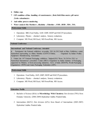 6 Online ccps
7 CIP condition of line. handling of consistometer , Brok field Rheo meter, pH meter
,X-rite colourimeter.
8 And online process monitering.
9 Water analysis like Hardness ,Alkalinity , Chlorides , COD , BOD , TDS , TSS.
Professional Skills
1 Operations: BRC,Food Safety, GAP, GMP, SSOP and HACCP procedures.
2 Laboratory: Physico – chemical analysis, Sensory evaluations.
3 Computer: MS Word, MS Excel, MS PowerPoint, MS Access.
National Conference
International and National Conference Attended
4 Participated the National exhibition on poultry 2011 & 2012 held at Hitex Exhibition center
Hyderabad representing as Allana Mumbai & IFFCO Dubai, Organized by Indian Poultry
Equipment Manufacturing Association.
5 Visited the 14th National Packaging exhibition “Indpack2011”from 24-26 Nov 2011 at
Hyderabad International convention Center (HICC) Organized by Indian Institute of Packaging,
supported by Ministry of food processing industries, Govt. of India (MOFPI), World Packaging
Organization (WPO) and Asian Packaging Federation (APF).
Professional Skills
1 Operations: Food Safety, GLP, GMP, SSOP and HACCP procedures.
2 Laboratory: Physico – chemical analyses, Sensory evaluations.
3 Computer: MS Word, MS Excel, MS PowerPoint, MS Access.
Education Profile
1 Bachelor of Science (B.Sc) in Microbiology With Chemistry first division (70%) from
Osmania University (2006-2009) Hyderabad Andhra Pradesh India.
2 Intermediate (Bi.P.C) first division (62%) from Board of Intermediate (2005-2007)
Hyderabad Andhra Pradesh India.
 