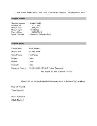 3 SSC second division (67%) from Board of Secondary Education (2004) Hyderabad India.
Passport Details
Name of passport : Khaleel Shaikh
Pass Port No : K 2557690
Date of Issue : 03/02/2012
Date of Expiry : 02/02/2022
Place of Issue : HYDRABAD
Iqama Profession : Laboratory Technician-Food
Personal Profile
Fathers Name :Shaik Rsaheed
Date of Birth : 05 June 1989
Marital Status : Un-Married
Religion : Islam
Gender : Male
Nationality : India
Permanent Address : 05-02-144/40 I.D.S.M.T Colony Zaheerabad
Dist Medak AP India. Pin-code: 502220.
I herebydeclare the above-furnished information is true to the best of my knowledge.
Date: 08-02-2015
Yours Sincerely,
Place: Hyderabad
(Shaik Khaleel)
 